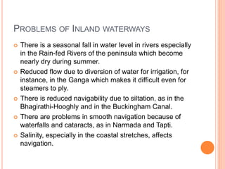 PROBLEMS OF INLAND WATERWAYS
 There is a seasonal fall in water level in rivers especially
in the Rain-fed Rivers of the peninsula which become
nearly dry during summer.
 Reduced flow due to diversion of water for irrigation, for
instance, in the Ganga which makes it difficult even for
steamers to ply.
 There is reduced navigability due to siltation, as in the
Bhagirathi-Hooghly and in the Buckingham Canal.
 There are problems in smooth navigation because of
waterfalls and cataracts, as in Narmada and Tapti.
 Salinity, especially in the coastal stretches, affects
navigation.
 