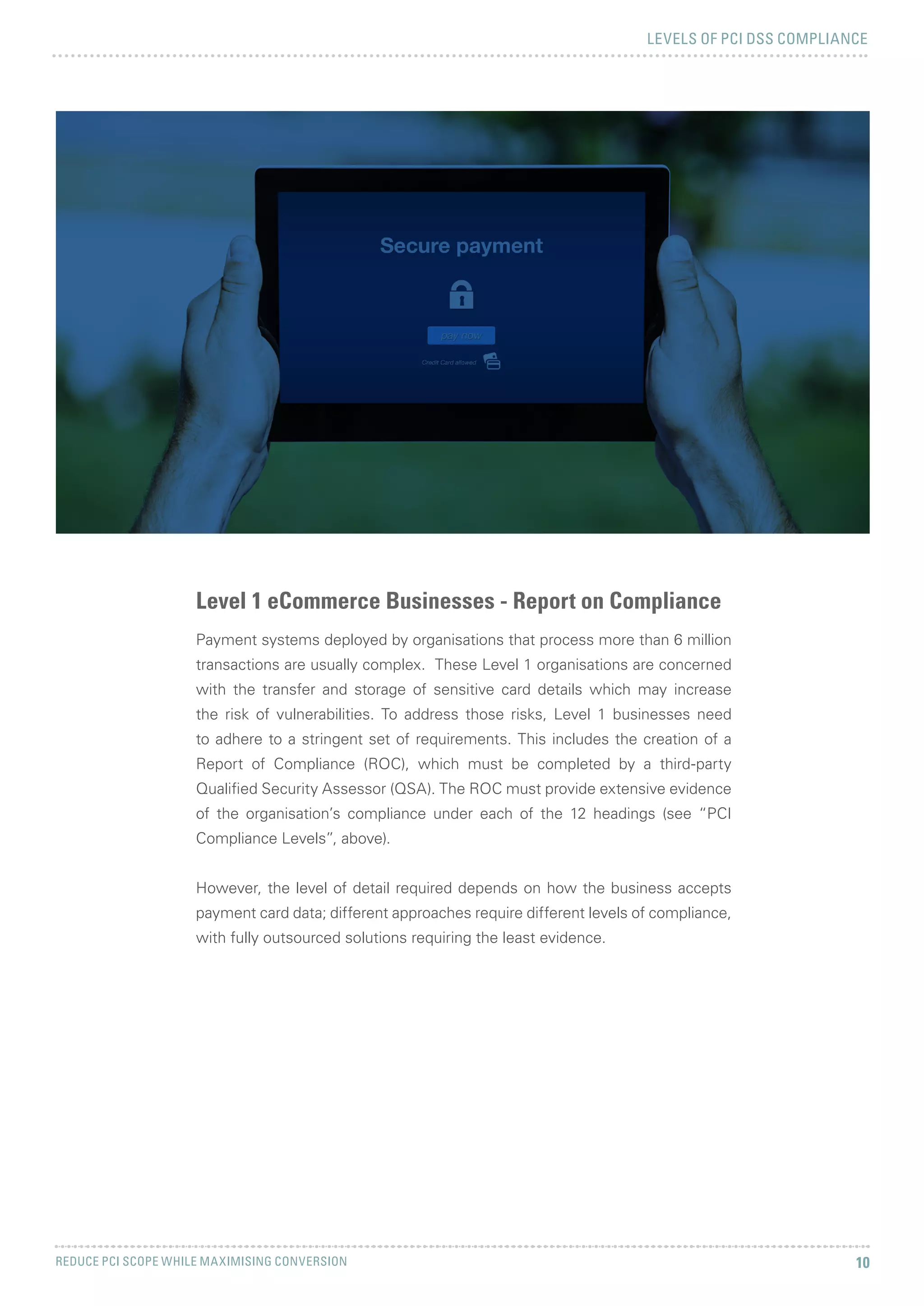 LEVELS OF PCI DSS COMPLIANCE
REDUCE PCI SCOPE WHILE MAXIMISING CONVERSION 10
Level 1 eCommerce Businesses - Report on Compliance
Payment systems deployed by organisations that process more than 6 million
transactions are usually complex. These Level 1 organisations are concerned
with the transfer and storage of sensitive card details which may increase
the risk of vulnerabilities. To address those risks, Level 1 businesses need
to adhere to a stringent set of requirements. This includes the creation of a
Report of Compliance (ROC), which must be completed by a third-party
Qualified Security Assessor (QSA). The ROC must provide extensive evidence
of the organisation’s compliance under each of the 12 headings (see “PCI
Compliance Levels”, above).
However, the level of detail required depends on how the business accepts
payment card data; different approaches require different levels of compliance,
with fully outsourced solutions requiring the least evidence.
 