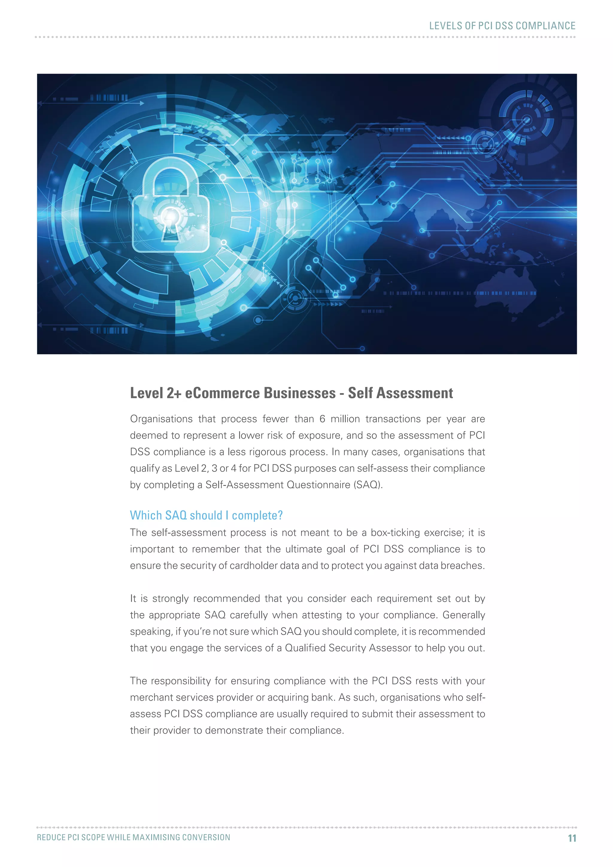 LEVELS OF PCI DSS COMPLIANCE
REDUCE PCI SCOPE WHILE MAXIMISING CONVERSION 11
Level 2+ eCommerce Businesses - Self Assessment
Organisations that process fewer than 6 million transactions per year are
deemed to represent a lower risk of exposure, and so the assessment of PCI
DSS compliance is a less rigorous process. In many cases, organisations that
qualify as Level 2, 3 or 4 for PCI DSS purposes can self-assess their compliance
by completing a Self-Assessment Questionnaire (SAQ).
Which SAQ should I complete?
The self-assessment process is not meant to be a box-ticking exercise; it is
important to remember that the ultimate goal of PCI DSS compliance is to
ensure the security of cardholder data and to protect you against data breaches.
It is strongly recommended that you consider each requirement set out by
the appropriate SAQ carefully when attesting to your compliance. Generally
speaking, if you’re not sure which SAQ you should complete, it is recommended
that you engage the services of a Qualified Security Assessor to help you out.
The responsibility for ensuring compliance with the PCI DSS rests with your
merchant services provider or acquiring bank. As such, organisations who self-
assess PCI DSS compliance are usually required to submit their assessment to
their provider to demonstrate their compliance.
 