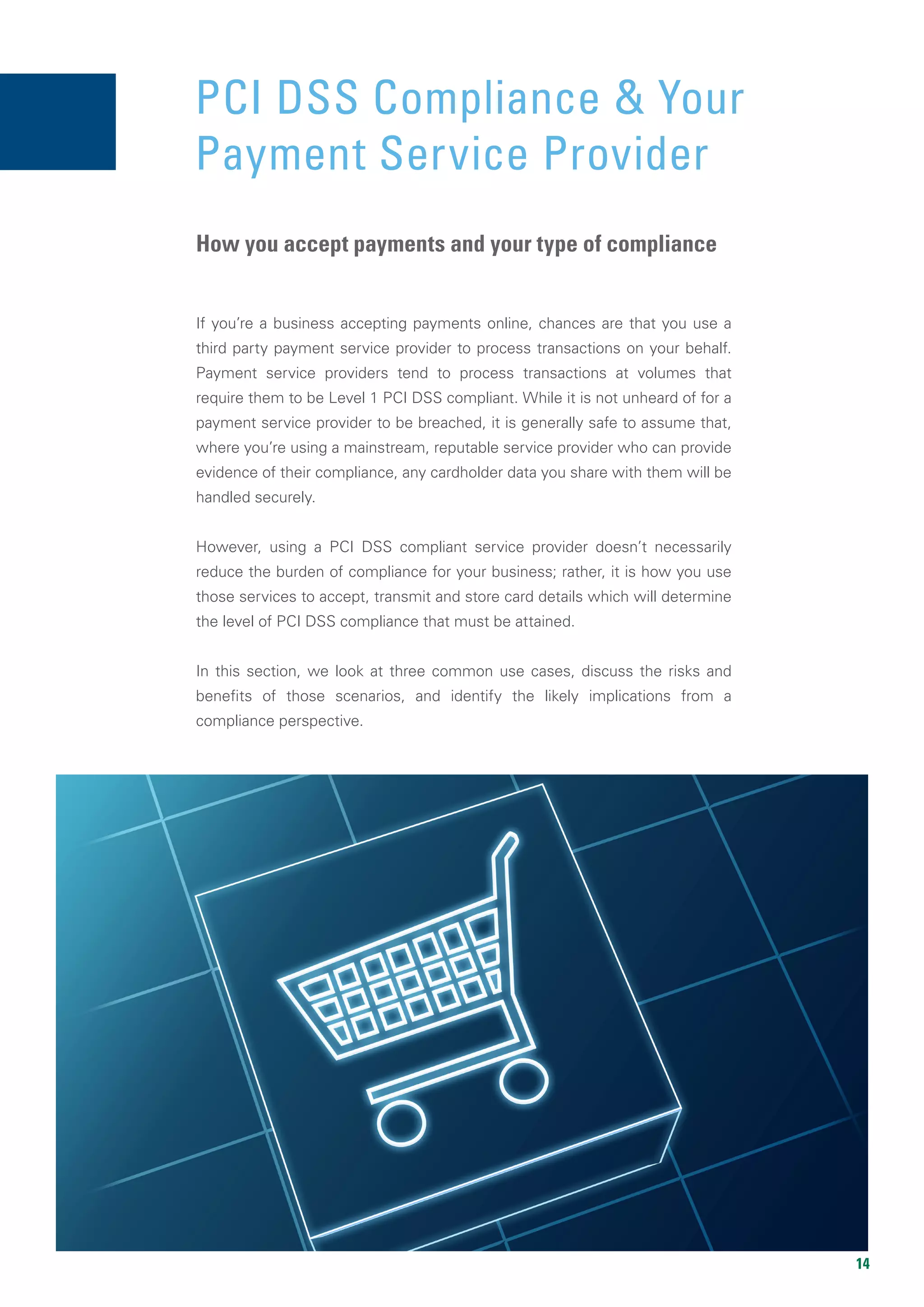 14
PCI DSS COMPLIANCE &
YOUR PAYMENT SERVICE PROVIDER
If you’re a business accepting payments online, chances are that you use a
third party payment service provider to process transactions on your behalf.
Payment service providers tend to process transactions at volumes that
require them to be Level 1 PCI DSS compliant. While it is not unheard of for a
payment service provider to be breached, it is generally safe to assume that,
where you’re using a mainstream, reputable service provider who can provide
evidence of their compliance, any cardholder data you share with them will be
handled securely.
However, using a PCI DSS compliant service provider doesn’t necessarily
reduce the burden of compliance for your business; rather, it is how you use
those services to accept, transmit and store card details which will determine
the level of PCI DSS compliance that must be attained.
In this section, we look at three common use cases, discuss the risks and
benefits of those scenarios, and identify the likely implications from a
compliance perspective.
PCI DSS Compliance & Your
Payment Service Provider
How you accept payments and your type of compliance
 