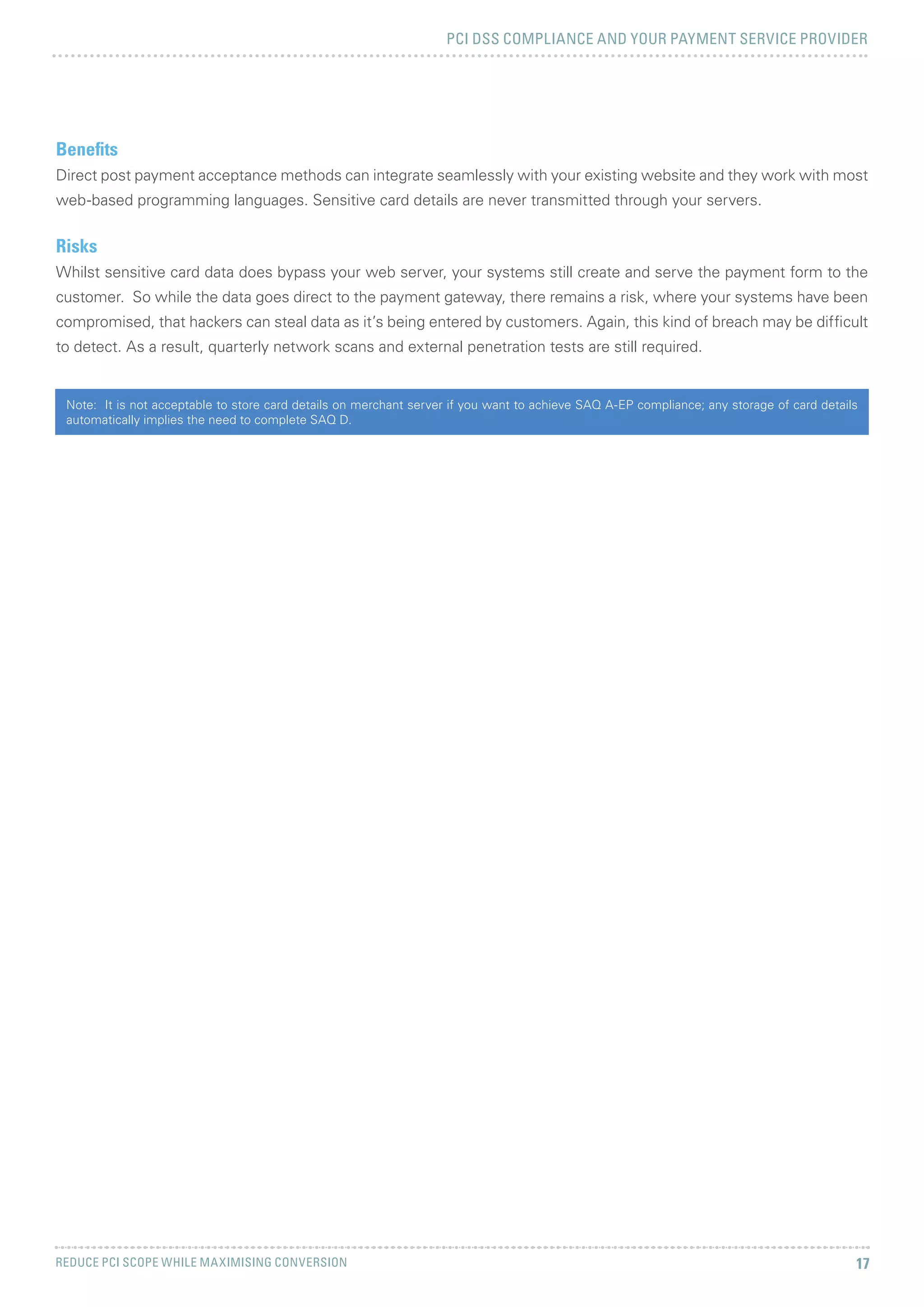 PCI DSS COMPLIANCE AND YOUR PAYMENT SERVICE PROVIDER
REDUCE PCI SCOPE WHILE MAXIMISING CONVERSION 17
Benefits
Direct post payment acceptance methods can integrate seamlessly with your existing website and they work with most
web-based programming languages. Sensitive card details are never transmitted through your servers.
Risks
Whilst sensitive card data does bypass your web server, your systems still create and serve the payment form to the
customer. So while the data goes direct to the payment gateway, there remains a risk, where your systems have been
compromised, that hackers can steal data as it’s being entered by customers. Again, this kind of breach may be difficult
to detect. As a result, quarterly network scans and external penetration tests are still required.
Note: It is not acceptable to store card details on merchant server if you want to achieve SAQ A-EP compliance; any storage of card details
automatically implies the need to complete SAQ D.
 