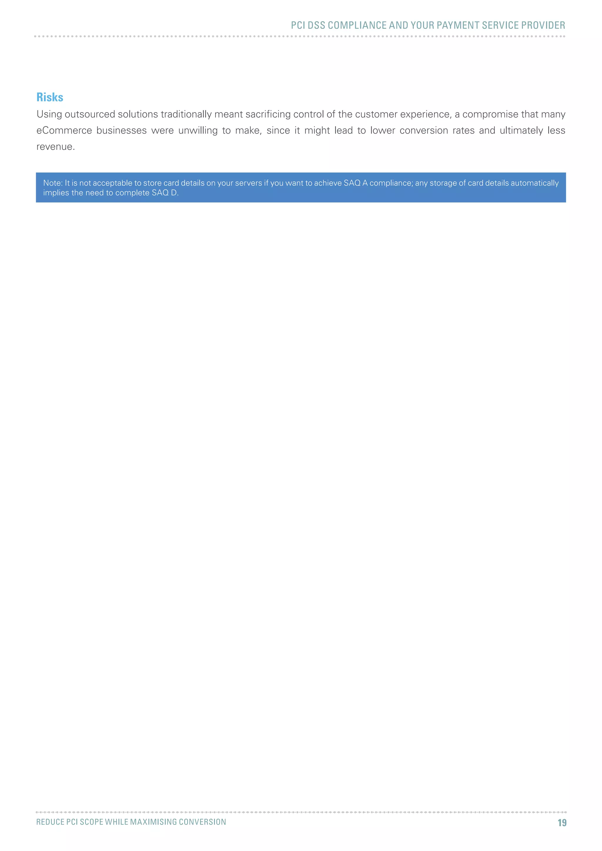 PCI DSS COMPLIANCE AND YOUR PAYMENT SERVICE PROVIDER
REDUCE PCI SCOPE WHILE MAXIMISING CONVERSION 19
Risks
Using outsourced solutions traditionally meant sacrificing control of the customer experience, a compromise that many
eCommerce businesses were unwilling to make, since it might lead to lower conversion rates and ultimately less
revenue.
Note: It is not acceptable to store card details on your servers if you want to achieve SAQ A compliance; any storage of card details automatically
implies the need to complete SAQ D.
 