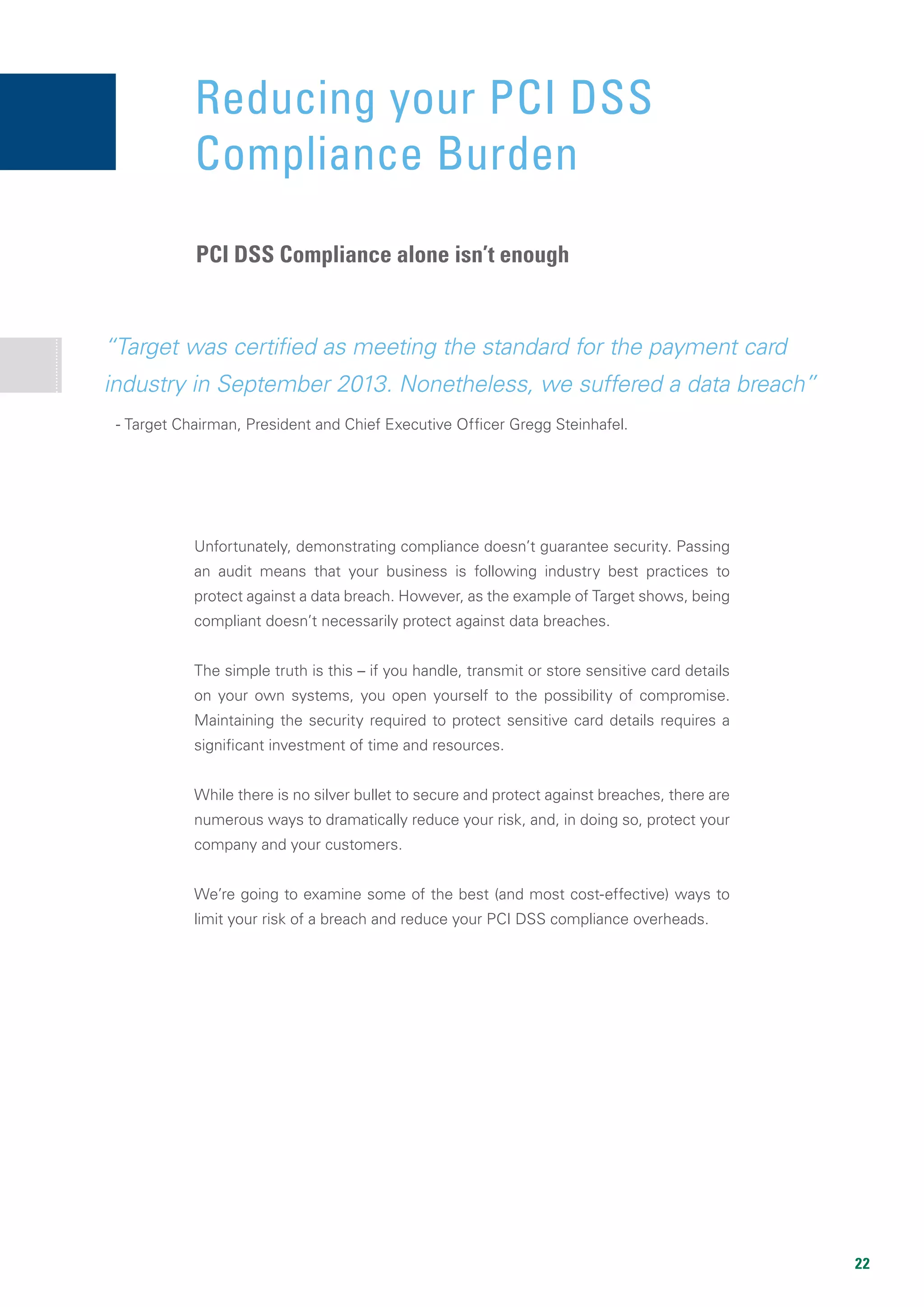 22
“Target was certified as meeting the standard for the payment card
industry in September 2013. Nonetheless, we suffered a data breach”
Unfortunately, demonstrating compliance doesn’t guarantee security. Passing
an audit means that your business is following industry best practices to
protect against a data breach. However, as the example of Target shows, being
compliant doesn’t necessarily protect against data breaches.
The simple truth is this – if you handle, transmit or store sensitive card details
on your own systems, you open yourself to the possibility of compromise.
Maintaining the security required to protect sensitive card details requires a
significant investment of time and resources.
While there is no silver bullet to secure and protect against breaches, there are
numerous ways to dramatically reduce your risk, and, in doing so, protect your
company and your customers.
We’re going to examine some of the best (and most cost-effective) ways to
limit your risk of a breach and reduce your PCI DSS compliance overheads.
- Target Chairman, President and Chief Executive Officer Gregg Steinhafel.
Reducing your PCI DSS
Compliance Burden
PCI DSS Compliance alone isn’t enough
 