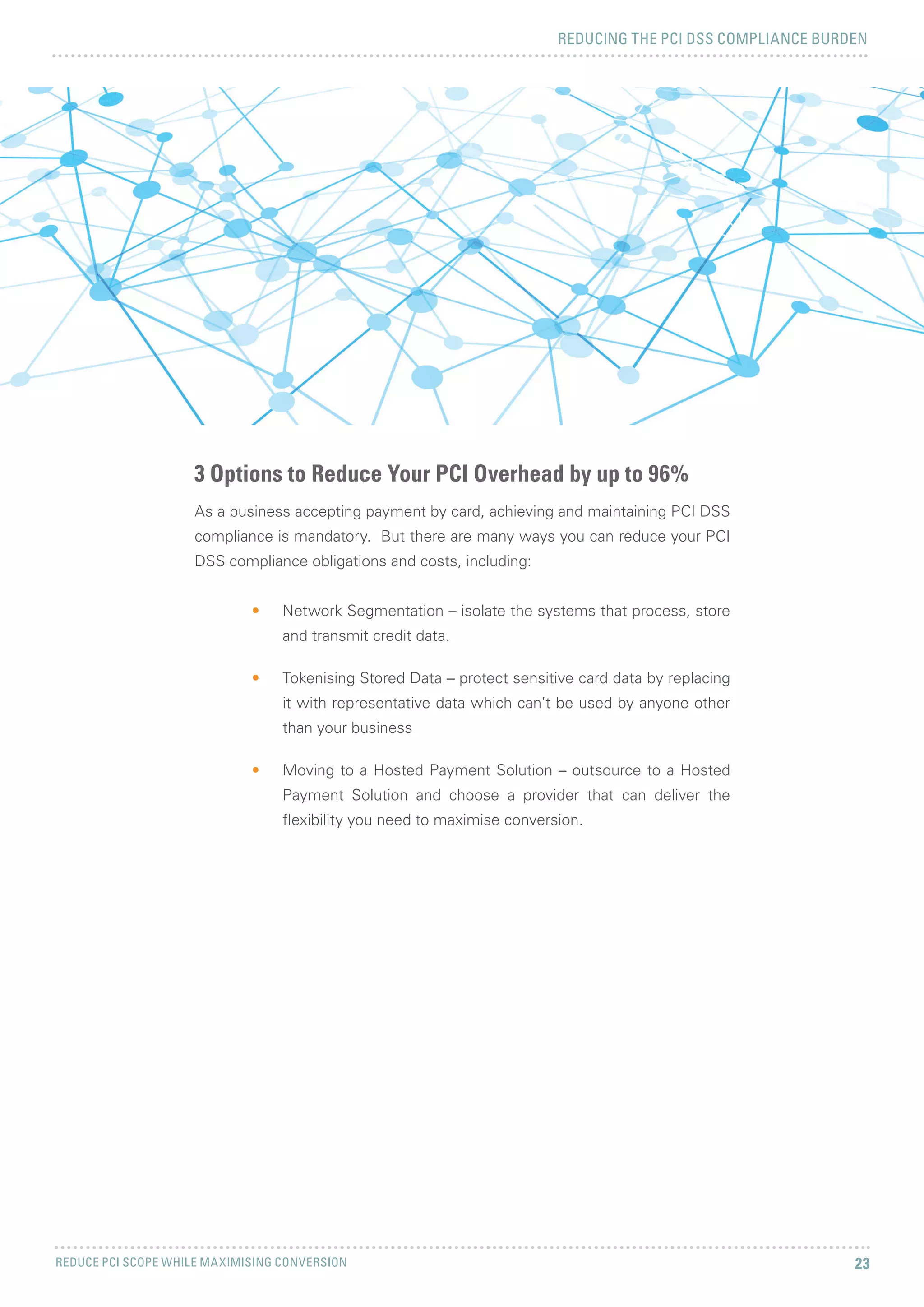 REDUCING THE PCI DSS COMPLIANCE BURDEN
REDUCE PCI SCOPE WHILE MAXIMISING CONVERSION 23
As a business accepting payment by card, achieving and maintaining PCI DSS
compliance is mandatory. But there are many ways you can reduce your PCI
DSS compliance obligations and costs, including:
•	 Network Segmentation – isolate the systems that process, store
and transmit credit data.
•	 Tokenising Stored Data – protect sensitive card data by replacing
it with representative data which can’t be used by anyone other
than your business
•	 Moving to a Hosted Payment Solution – outsource to a Hosted
Payment Solution and choose a provider that can deliver the
flexibility you need to maximise conversion.
3 Options to Reduce Your PCI Overhead by up to 96%
 