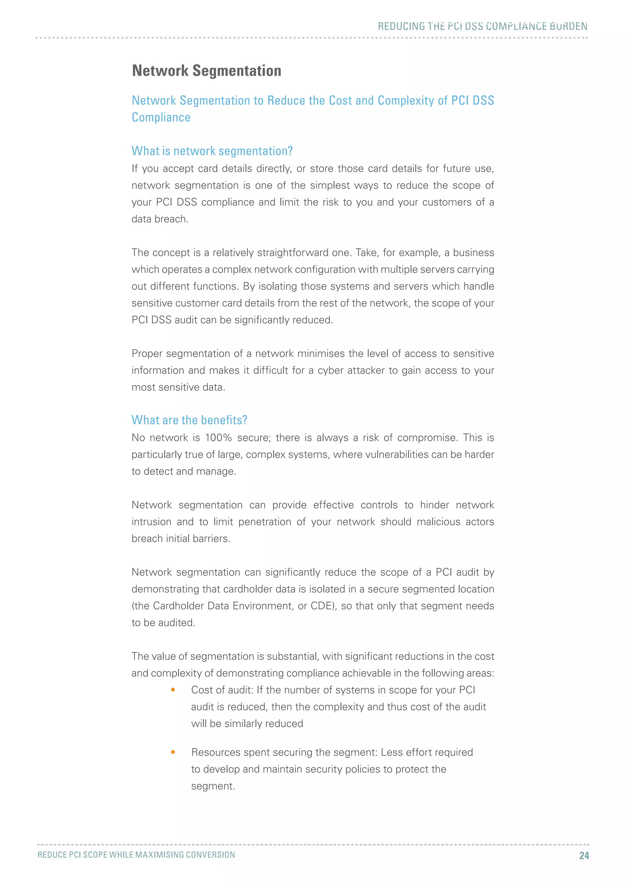 REDUCING THE PCI DSS COMPLIANCE BURDEN
REDUCE PCI SCOPE WHILE MAXIMISING CONVERSION 24
5 CHALLENGES FACING MERCHANTS
Network Segmentation to Reduce the Cost and Complexity of PCI DSS
Compliance
What is network segmentation?
If you accept card details directly, or store those card details for future use,
network segmentation is one of the simplest ways to reduce the scope of
your PCI DSS compliance and limit the risk to you and your customers of a
data breach.
The concept is a relatively straightforward one. Take, for example, a business
which operates a complex network configuration with multiple servers carrying
out different functions. By isolating those systems and servers which handle
sensitive customer card details from the rest of the network, the scope of your
PCI DSS audit can be significantly reduced.
Proper segmentation of a network minimises the level of access to sensitive
information and makes it difficult for a cyber attacker to gain access to your
most sensitive data.
What are the benefits?
No network is 100% secure; there is always a risk of compromise. This is
particularly true of large, complex systems, where vulnerabilities can be harder
to detect and manage.
Network segmentation can provide effective controls to hinder network
intrusion and to limit penetration of your network should malicious actors
breach initial barriers.
Network segmentation can significantly reduce the scope of a PCI audit by
demonstrating that cardholder data is isolated in a secure segmented location
(the Cardholder Data Environment, or CDE), so that only that segment needs
to be audited.
The value of segmentation is substantial, with significant reductions in the cost
and complexity of demonstrating compliance achievable in the following areas:
•	 Cost of audit: If the number of systems in scope for your PCI
audit is reduced, then the complexity and thus cost of the audit
will be similarly reduced
•	 Resources spent securing the segment: Less effort required
to develop and maintain security policies to protect the
segment.
Network Segmentation
 