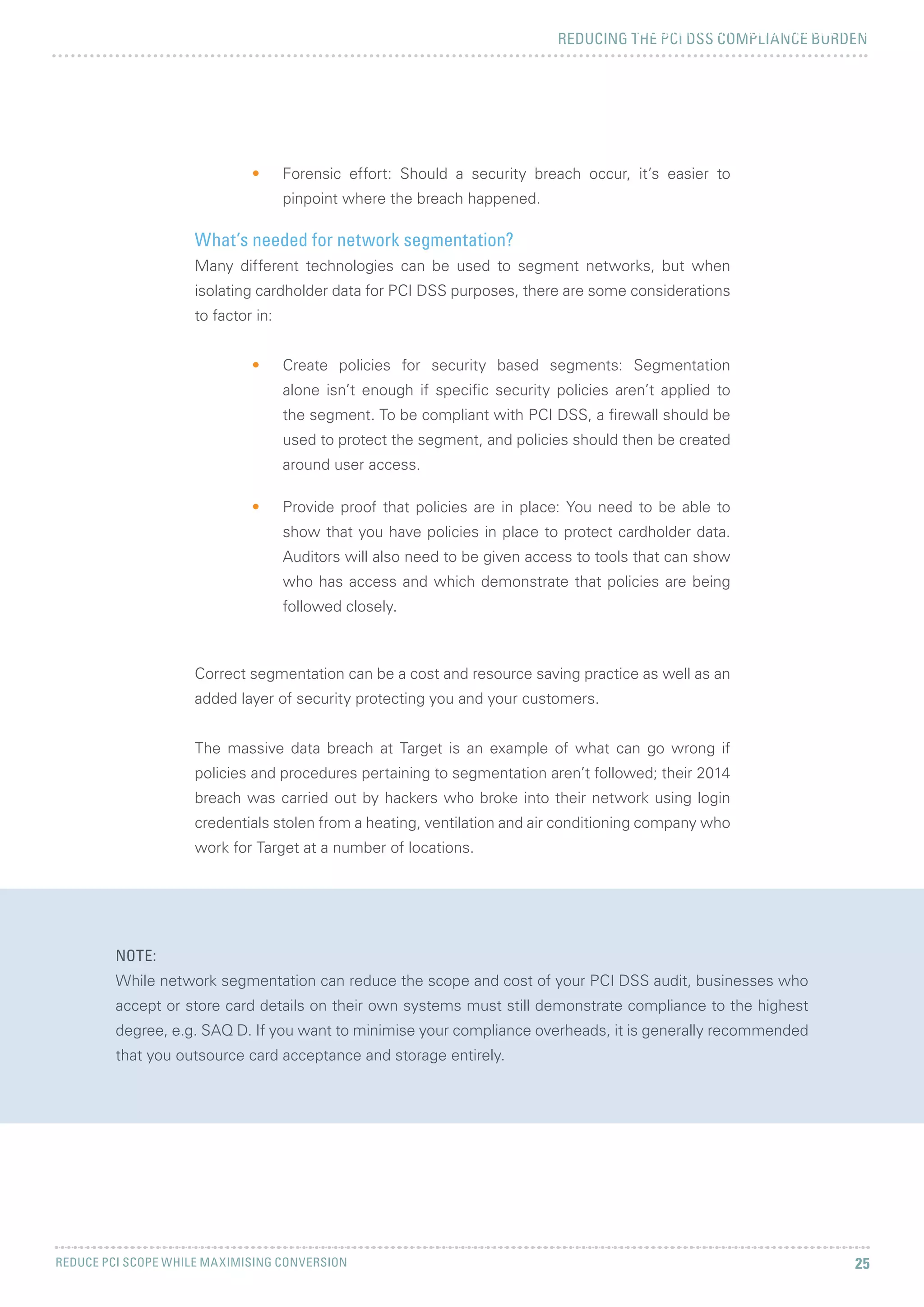 REDUCING THE PCI DSS COMPLIANCE BURDEN
REDUCE PCI SCOPE WHILE MAXIMISING CONVERSION 25
5 CHALLENGES FACING MERCHANTS
NOTE:
While network segmentation can reduce the scope and cost of your PCI DSS audit, businesses who
accept or store card details on their own systems must still demonstrate compliance to the highest
degree, e.g. SAQ D. If you want to minimise your compliance overheads, it is generally recommended
that you outsource card acceptance and storage entirely.
•	 Forensic effort: Should a security breach occur, it’s easier to
pinpoint where the breach happened.
What’s needed for network segmentation?
Many different technologies can be used to segment networks, but when
isolating cardholder data for PCI DSS purposes, there are some considerations
to factor in:
•	 Create policies for security based segments: Segmentation
alone isn’t enough if specific security policies aren’t applied to
the segment. To be compliant with PCI DSS, a firewall should be
used to protect the segment, and policies should then be created
around user access.
•	 Provide proof that policies are in place: You need to be able to
show that you have policies in place to protect cardholder data.
Auditors will also need to be given access to tools that can show
who has access and which demonstrate that policies are being
followed closely.
Correct segmentation can be a cost and resource saving practice as well as an
added layer of security protecting you and your customers.
The massive data breach at Target is an example of what can go wrong if
policies and procedures pertaining to segmentation aren’t followed; their 2014
breach was carried out by hackers who broke into their network using login
credentials stolen from a heating, ventilation and air conditioning company who
work for Target at a number of locations.
 