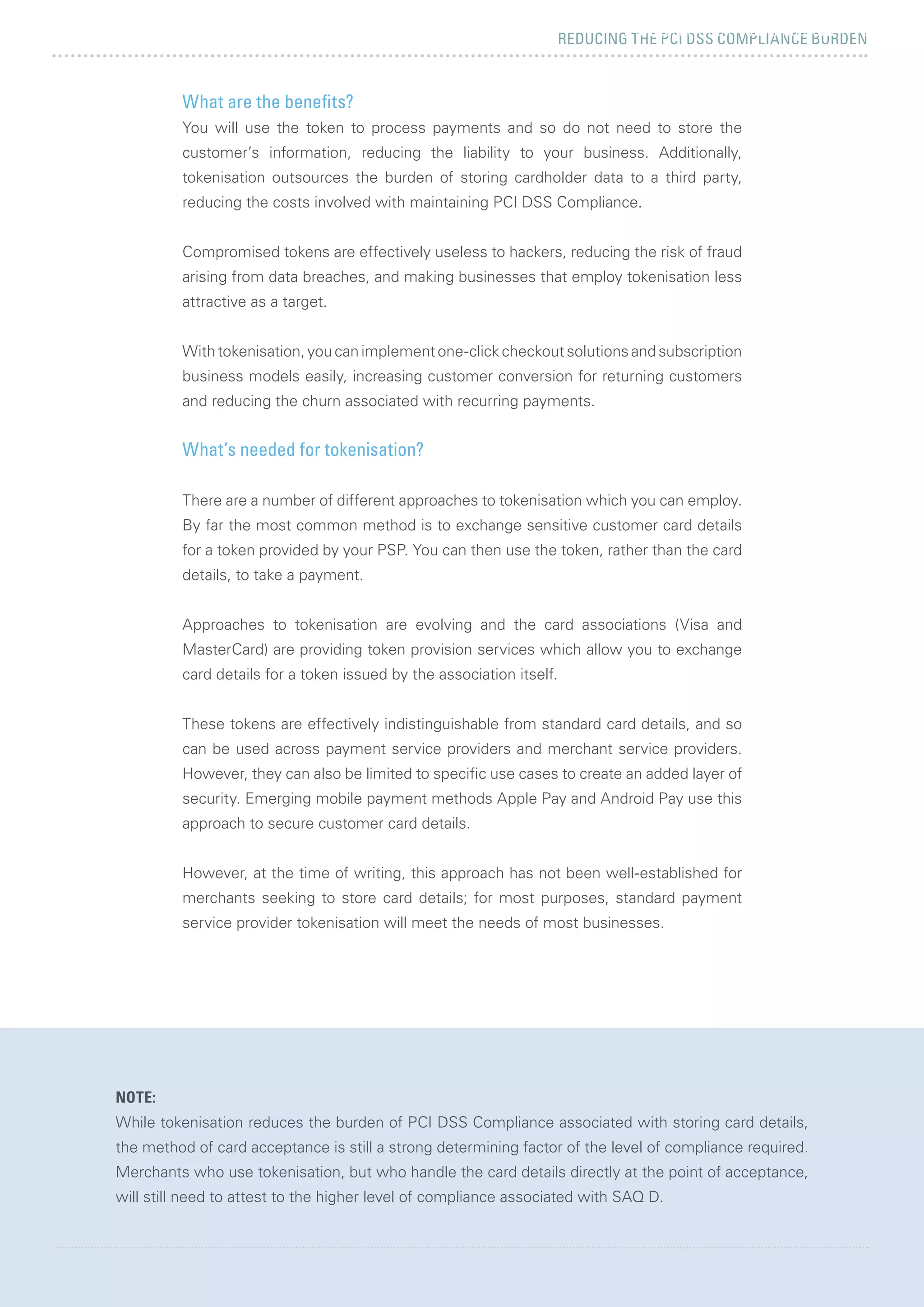 REDUCING THE PCI DSS COMPLIANCE BURDEN
REDUCE PCI SCOPE WHILE MAXIMISING CONVERSION 27
5 CHALLENGES FACING MERCHANTS
NOTE:
While tokenisation reduces the burden of PCI DSS Compliance associated with storing card details,
the method of card acceptance is still a strong determining factor of the level of compliance required.
Merchants who use tokenisation, but who handle the card details directly at the point of acceptance,
will still need to attest to the higher level of compliance associated with SAQ D.
What are the benefits?
You will use the token to process payments and so do not need to store the
customer’s information, reducing the liability to your business. Additionally,
tokenisation outsources the burden of storing cardholder data to a third party,
reducing the costs involved with maintaining PCI DSS Compliance.
Compromised tokens are effectively useless to hackers, reducing the risk of fraud
arising from data breaches, and making businesses that employ tokenisation less
attractive as a target.
With tokenisation, you can implement one-click checkout solutions and subscription
business models easily, increasing customer conversion for returning customers
and reducing the churn associated with recurring payments.
What’s needed for tokenisation?
There are a number of different approaches to tokenisation which you can employ.
By far the most common method is to exchange sensitive customer card details
for a token provided by your PSP. You can then use the token, rather than the card
details, to take a payment.
Approaches to tokenisation are evolving and the card associations (Visa and
MasterCard) are providing token provision services which allow you to exchange
card details for a token issued by the association itself.
These tokens are effectively indistinguishable from standard card details, and so
can be used across payment service providers and merchant service providers.
However, they can also be limited to specific use cases to create an added layer of
security. Emerging mobile payment methods Apple Pay and Android Pay use this
approach to secure customer card details.
However, at the time of writing, this approach has not been well-established for
merchants seeking to store card details; for most purposes, standard payment
service provider tokenisation will meet the needs of most businesses.
 