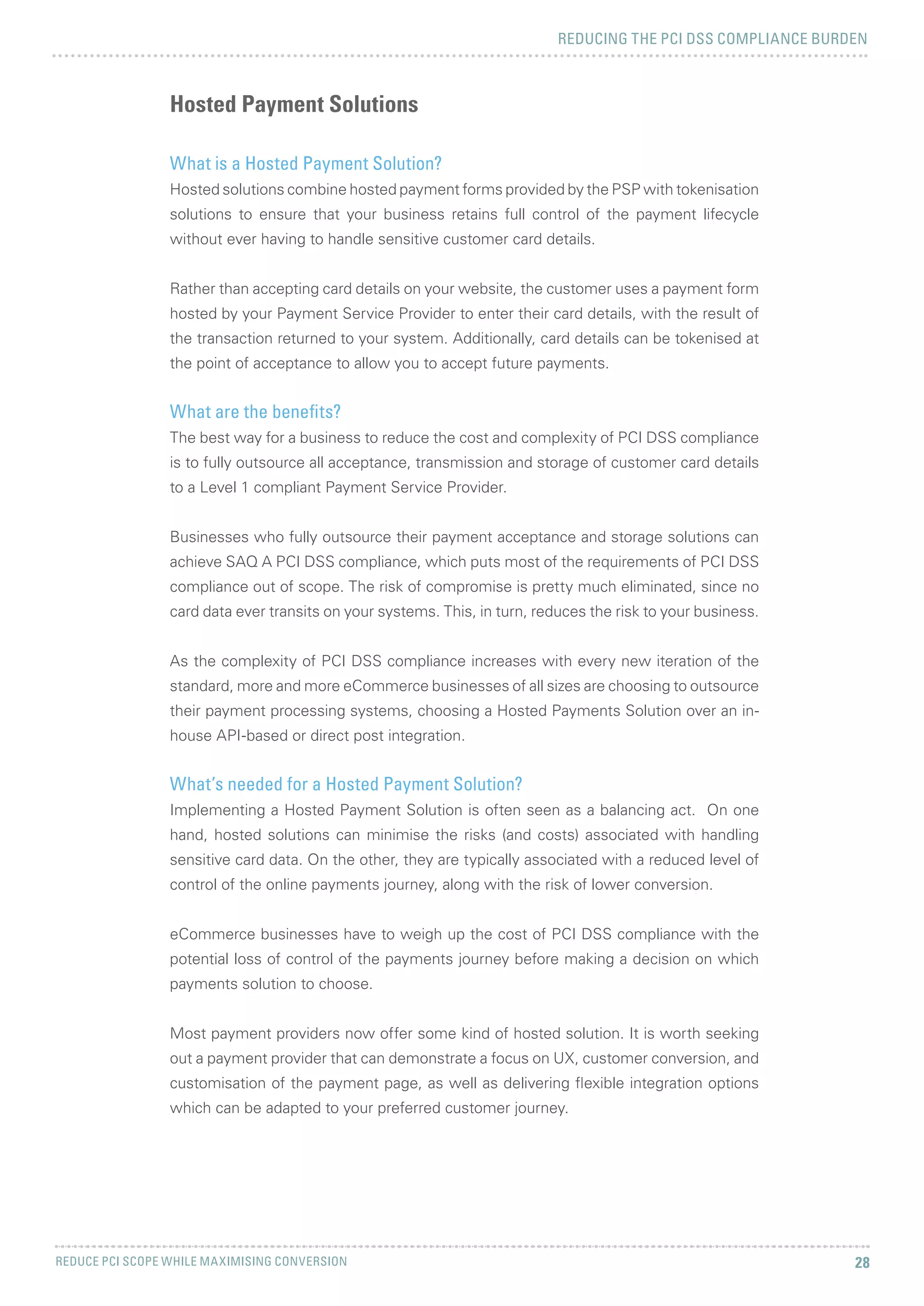 REDUCING THE PCI DSS COMPLIANCE BURDEN
REDUCE PCI SCOPE WHILE MAXIMISING CONVERSION 28
What is a Hosted Payment Solution?
Hosted solutions combine hosted payment forms provided by the PSP with tokenisation
solutions to ensure that your business retains full control of the payment lifecycle
without ever having to handle sensitive customer card details.
Rather than accepting card details on your website, the customer uses a payment form
hosted by your Payment Service Provider to enter their card details, with the result of
the transaction returned to your system. Additionally, card details can be tokenised at
the point of acceptance to allow you to accept future payments.
What are the benefits?
The best way for a business to reduce the cost and complexity of PCI DSS compliance
is to fully outsource all acceptance, transmission and storage of customer card details
to a Level 1 compliant Payment Service Provider.
Businesses who fully outsource their payment acceptance and storage solutions can
achieve SAQ A PCI DSS compliance, which puts most of the requirements of PCI DSS
compliance out of scope. The risk of compromise is pretty much eliminated, since no
card data ever transits on your systems. This, in turn, reduces the risk to your business.
As the complexity of PCI DSS compliance increases with every new iteration of the
standard, more and more eCommerce businesses of all sizes are choosing to outsource
their payment processing systems, choosing a Hosted Payments Solution over an in-
house API-based or direct post integration.
What’s needed for a Hosted Payment Solution?
Implementing a Hosted Payment Solution is often seen as a balancing act. On one
hand, hosted solutions can minimise the risks (and costs) associated with handling
sensitive card data. On the other, they are typically associated with a reduced level of
control of the online payments journey, along with the risk of lower conversion.
eCommerce businesses have to weigh up the cost of PCI DSS compliance with the
potential loss of control of the payments journey before making a decision on which
payments solution to choose.
Most payment providers now offer some kind of hosted solution. It is worth seeking
out a payment provider that can demonstrate a focus on UX, customer conversion, and
customisation of the payment page, as well as delivering flexible integration options
which can be adapted to your preferred customer journey.
Hosted Payment Solutions
 