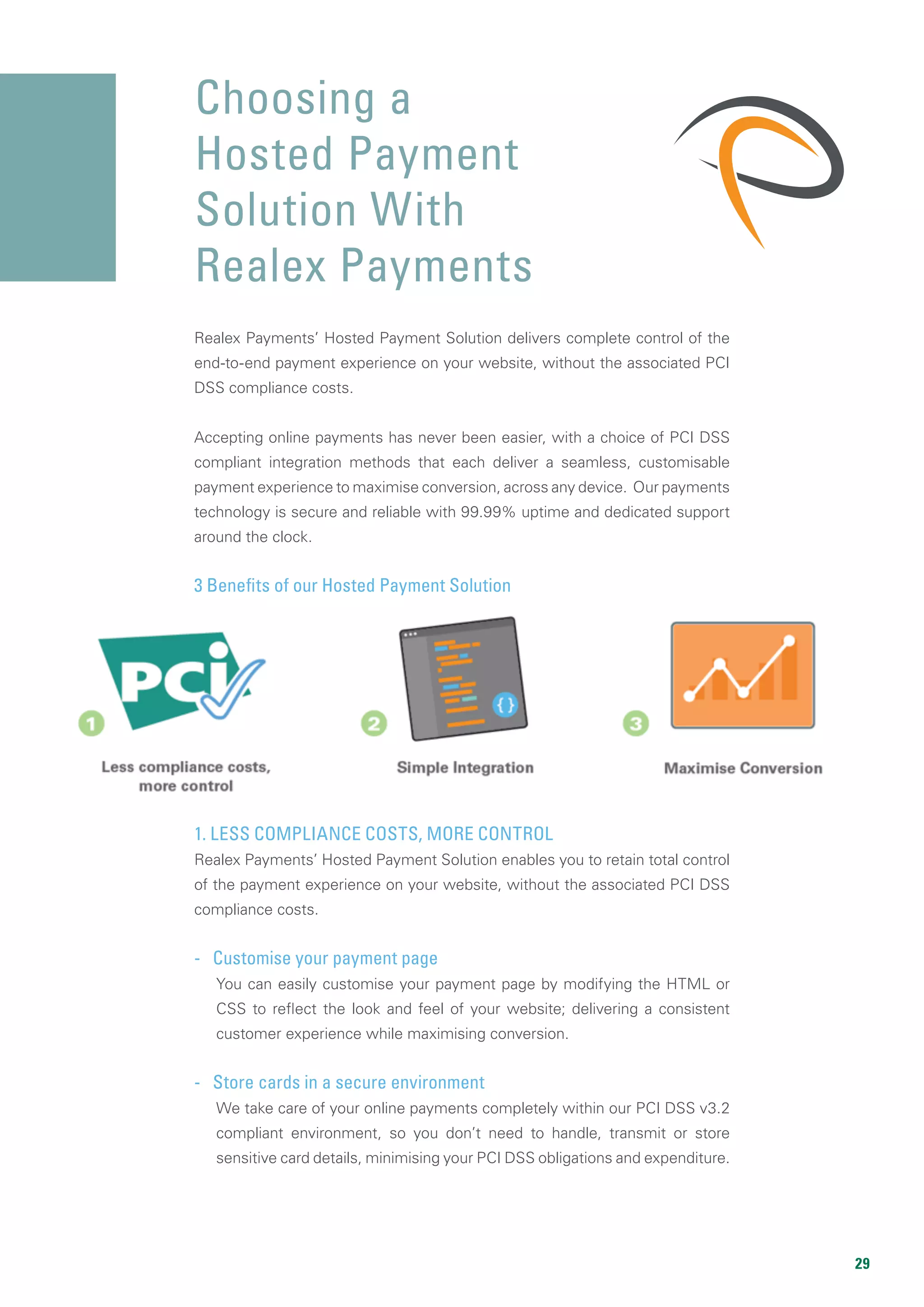 29
Realex Payments’ Hosted Payment Solution delivers complete control of the
end-to-end payment experience on your website, without the associated PCI
DSS compliance costs.
Accepting online payments has never been easier, with a choice of PCI DSS
compliant integration methods that each deliver a seamless, customisable
payment experience to maximise conversion, across any device. Our payments
technology is secure and reliable with 99.99% uptime and dedicated support
around the clock.
3 Benefits of our Hosted Payment Solution
1. LESS COMPLIANCE COSTS, MORE CONTROL
Realex Payments’ Hosted Payment Solution enables you to retain total control
of the payment experience on your website, without the associated PCI DSS
compliance costs.
- Customise your payment page
You can easily customise your payment page by modifying the HTML or
CSS to reflect the look and feel of your website; delivering a consistent
customer experience while maximising conversion.
- Store cards in a secure environment
We take care of your online payments completely within our PCI DSS v3.2
compliant environment, so you don’t need to handle, transmit or store
sensitive card details, minimising your PCI DSS obligations and expenditure.
Choosing a
Hosted Payment
Solution With
Realex Payments
 