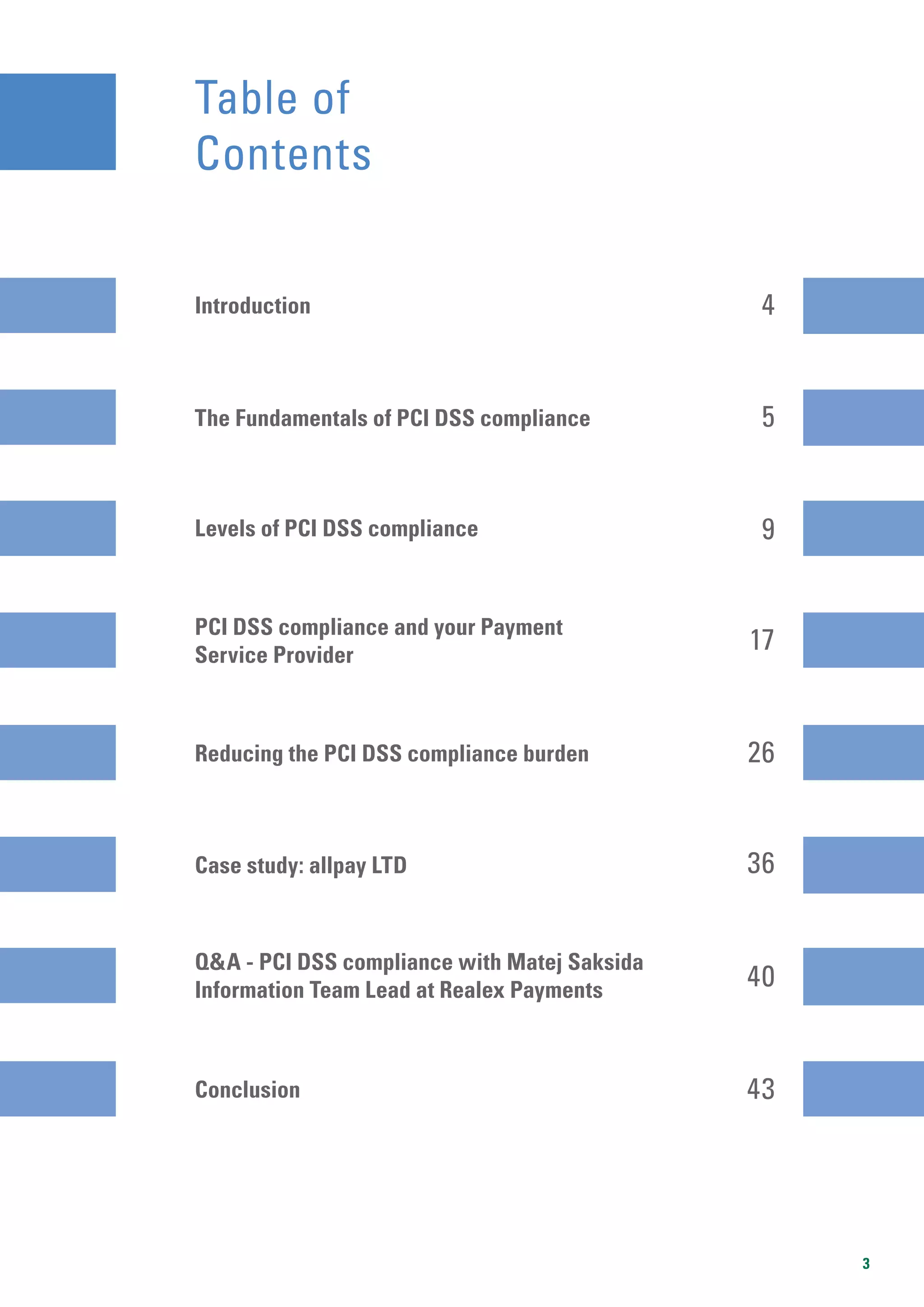 3
Table of
Contents
The Fundamentals of PCI DSS compliance
Introduction
5
4
17
36
40
9
26
43
Levels of PCI DSS compliance
PCI DSS compliance and your Payment
Service Provider
Reducing the PCI DSS compliance burden
Case study: allpay LTD
Q&A - PCI DSS compliance with Matej Saksida
Information Team Lead at Realex Payments
Conclusion
 