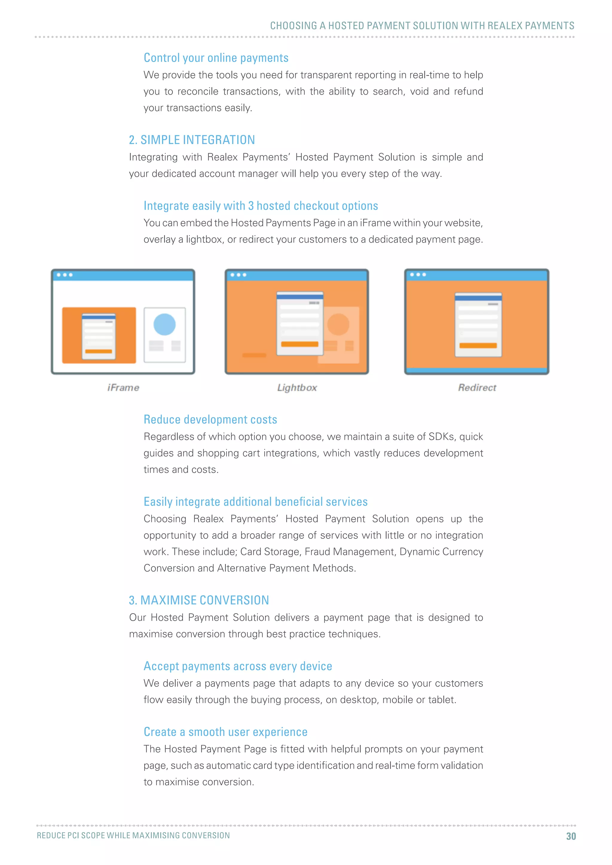 CHOOSING A HOSTED PAYMENT SOLUTION WITH REALEX PAYMENTS
REDUCE PCI SCOPE WHILE MAXIMISING CONVERSION 30
Control your online payments
We provide the tools you need for transparent reporting in real-time to help
you to reconcile transactions, with the ability to search, void and refund
your transactions easily.
2. SIMPLE INTEGRATION
Integrating with Realex Payments’ Hosted Payment Solution is simple and
your dedicated account manager will help you every step of the way.
Integrate easily with 3 hosted checkout options
You can embed the Hosted Payments Page in an iFrame within your website,
overlay a lightbox, or redirect your customers to a dedicated payment page.
Reduce development costs
Regardless of which option you choose, we maintain a suite of SDKs, quick
guides and shopping cart integrations, which vastly reduces development
times and costs.
Easily integrate additional beneficial services
Choosing Realex Payments’ Hosted Payment Solution opens up the
opportunity to add a broader range of services with little or no integration
work. These include; Card Storage, Fraud Management, Dynamic Currency
Conversion and Alternative Payment Methods.
3. MAXIMISE CONVERSION
Our Hosted Payment Solution delivers a payment page that is designed to
maximise conversion through best practice techniques.
Accept payments across every device
We deliver a payments page that adapts to any device so your customers
flow easily through the buying process, on desktop, mobile or tablet.
Create a smooth user experience
The Hosted Payment Page is fitted with helpful prompts on your payment
page, such as automatic card type identification and real-time form validation
to maximise conversion.
 
