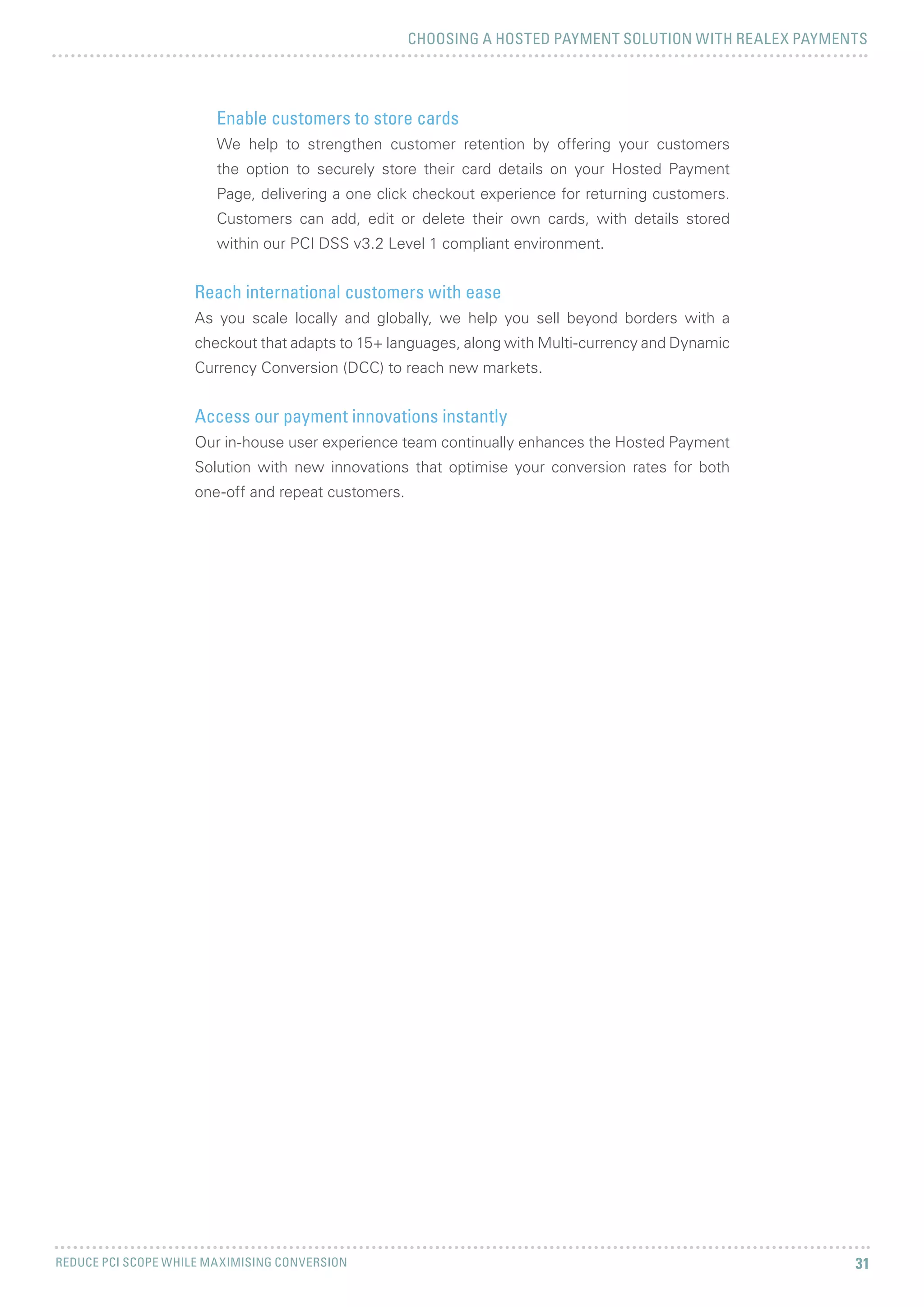 CHOOSING A HOSTED PAYMENT SOLUTION WITH REALEX PAYMENTS
REDUCE PCI SCOPE WHILE MAXIMISING CONVERSION 31
Enable customers to store cards
We help to strengthen customer retention by offering your customers
the option to securely store their card details on your Hosted Payment
Page, delivering a one click checkout experience for returning customers.
Customers can add, edit or delete their own cards, with details stored
within our PCI DSS v3.2 Level 1 compliant environment.
Reach international customers with ease
As you scale locally and globally, we help you sell beyond borders with a
checkout that adapts to 15+ languages, along with Multi-currency and Dynamic
Currency Conversion (DCC) to reach new markets.
Access our payment innovations instantly
Our in-house user experience team continually enhances the Hosted Payment
Solution with new innovations that optimise your conversion rates for both
one-off and repeat customers.
 