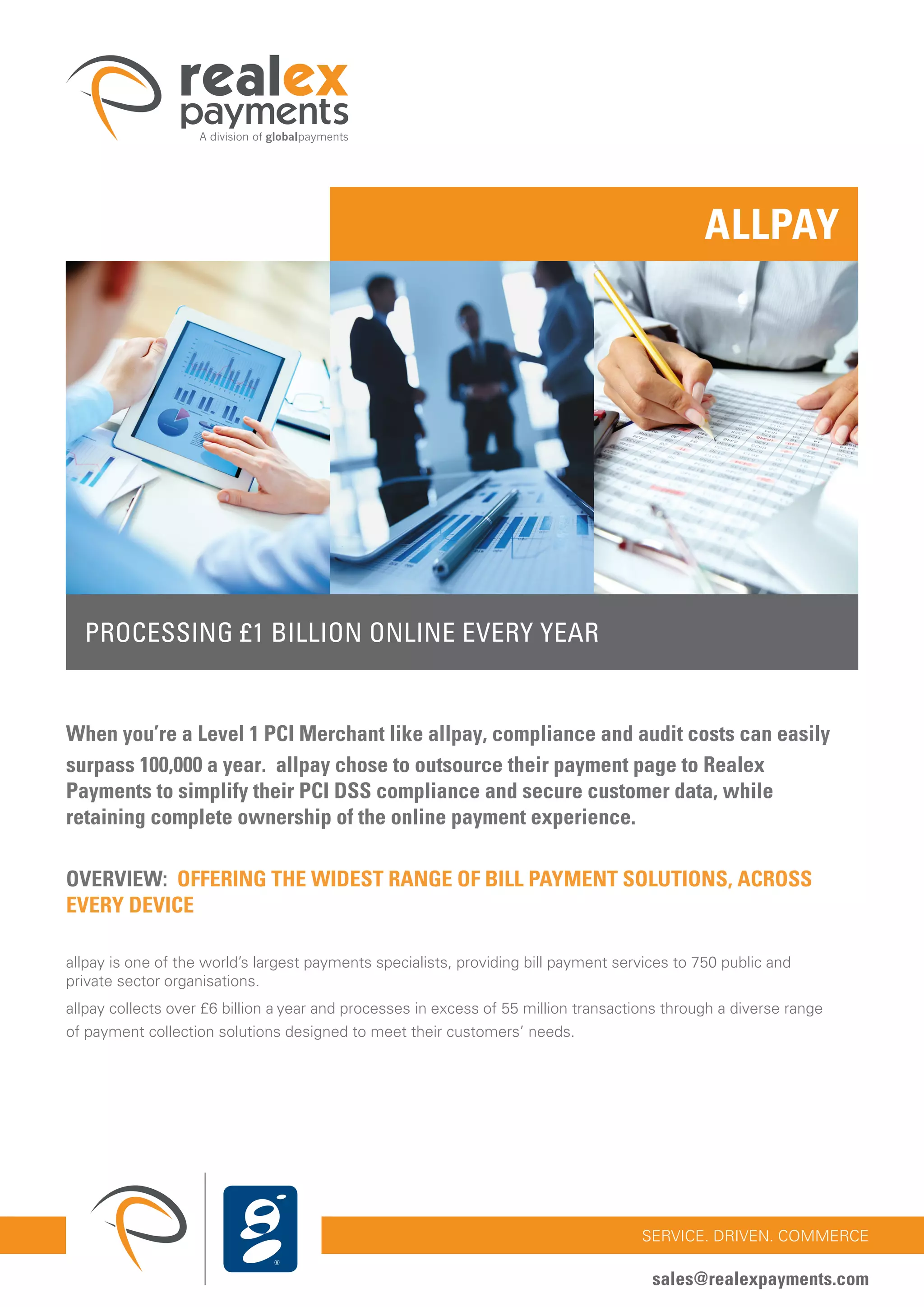 32
SERVICE. DRIVEN. COMMERCE
sales@realexpayments.com
PROCESSING £1 BILLION ONLINE EVERY YEAR
ALLPAY
When you’re a Level 1 PCI Merchant like allpay, compliance and audit costs can easily
surpass 100,000 a year. allpay chose to outsource their payment page to Realex
Payments to simplify their PCI DSS compliance and secure customer data, while
retaining complete ownership of the online payment experience.
OVERVIEW: OFFERING THE WIDEST RANGE OF BILL PAYMENT SOLUTIONS, ACROSS
EVERY DEVICE
allpay is one of the world’s largest payments specialists, providing bill payment services to 750 public and
private sector organisations.
allpay collects over £6 billion a year and processes in excess of 55 million transactions through a diverse range
of payment collection solutions designed to meet their customers’ needs.
 