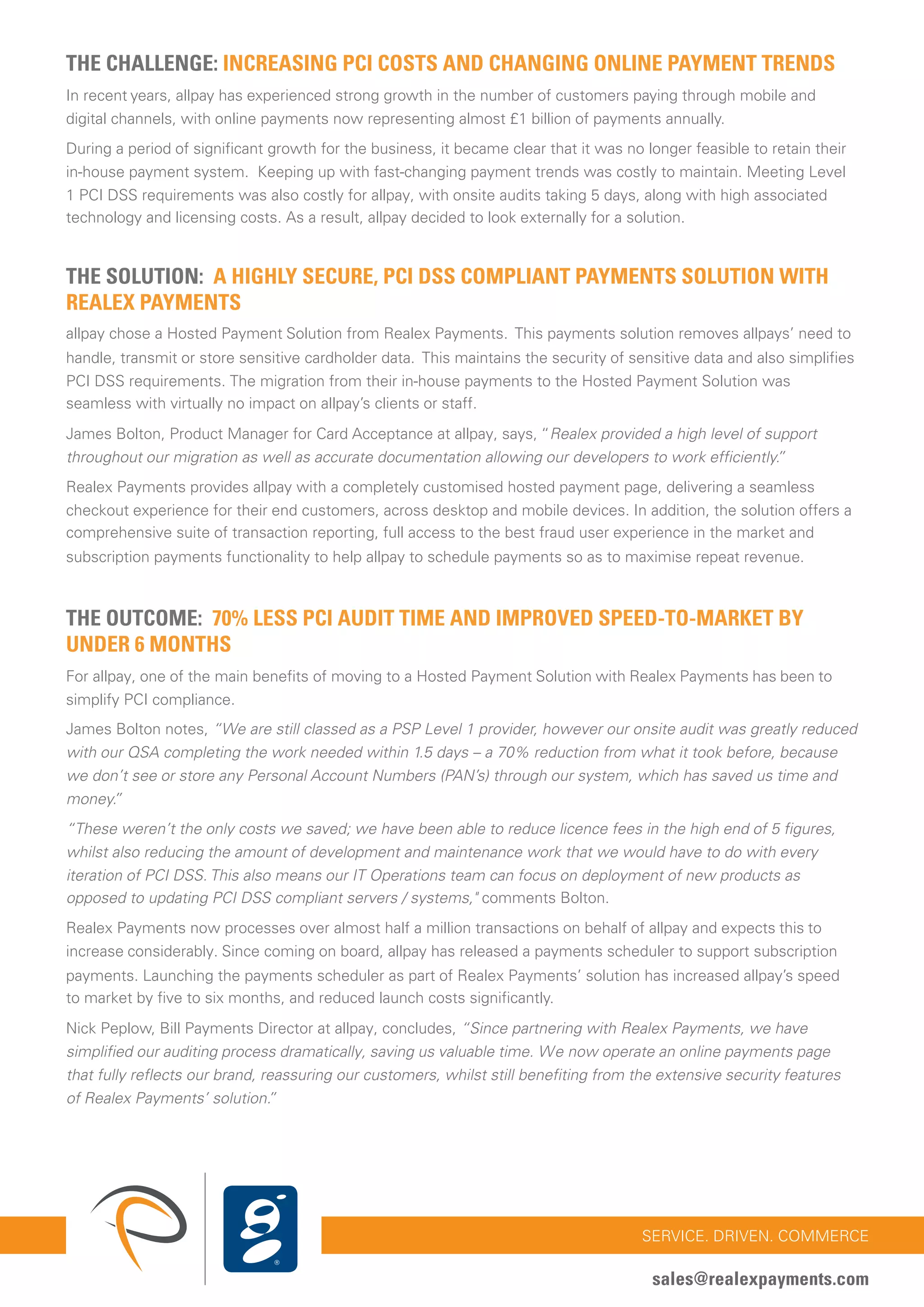 CASE STUDY: ALLPAY LTD
REDUCE PCI SCOPE WHILE MAXIMISING CONVERSION 33
SERVICE. DRIVEN. COMMERCE
sales@realexpayments.com
THE CHALLENGE: INCREASING PCI COSTS AND CHANGING ONLINE PAYMENT TRENDS
In recent years, allpay has experienced strong growth in the number of customers paying through mobile and
digital channels, with online payments now representing almost £1 billion of payments annually.
During a period of significant growth for the business, it became clear that it was no longer feasible to retain their
in-house payment system. Keeping up with fast-changing payment trends was costly to maintain. Meeting Level
1 PCI DSS requirements was also costly for allpay, with onsite audits taking 5 days, along with high associated
technology and licensing costs. As a result, allpay decided to look externally for a solution.
THE SOLUTION: A HIGHLY SECURE, PCI DSS COMPLIANT PAYMENTS SOLUTION WITH
REALEX PAYMENTS
allpay chose a Hosted Payment Solution from Realex Payments. This payments solution removes allpays’ need to
handle, transmit or store sensitive cardholder data. This maintains the security of sensitive data and also simplifies
PCI DSS requirements. The migration from their in-house payments to the Hosted Payment Solution was
seamless with virtually no impact on allpay’s clients or staff.
James Bolton, Product Manager for Card Acceptance at allpay, says, “Realex provided a high level of support
throughout our migration as well as accurate documentation allowing our developers to work efficiently.”
Realex Payments provides allpay with a completely customised hosted payment page, delivering a seamless
checkout experience for their end customers, across desktop and mobile devices. In addition, the solution offers a
comprehensive suite of transaction reporting, full access to the best fraud user experience in the market and
subscription payments functionality to help allpay to schedule payments so as to maximise repeat revenue.
THE OUTCOME: 70% LESS PCI AUDIT TIME AND IMPROVED SPEED-TO-MARKET BY
UNDER 6 MONTHS
For allpay, one of the main benefits of moving to a Hosted Payment Solution with Realex Payments has been to
simplify PCI compliance.
James Bolton notes, “We are still classed as a PSP Level 1 provider, however our onsite audit was greatly reduced
with our QSA completing the work needed within 1.5 days – a 70% reduction from what it took before, because
we don’t see or store any Personal Account Numbers (PAN’s) through our system, which has saved us time and
money.”
“These weren’t the only costs we saved; we have been able to reduce licence fees in the high end of 5 figures,
whilst also reducing the amount of development and maintenance work that we would have to do with every
iteration of PCI DSS. This also means our IT Operations team can focus on deployment of new products as
opposed to updating PCI DSS compliant servers / systems," comments Bolton.
Realex Payments now processes over almost half a million transactions on behalf of allpay and expects this to
increase considerably. Since coming on board, allpay has released a payments scheduler to support subscription
payments. Launching the payments scheduler as part of Realex Payments’ solution has increased allpay’s speed
to market by five to six months, and reduced launch costs significantly.
Nick Peplow, Bill Payments Director at allpay, concludes, “Since partnering with Realex Payments, we have
simplified our auditing process dramatically, saving us valuable time. We now operate an online payments page
that fully reflects our brand, reassuring our customers, whilst still benefiting from the extensive security features
of Realex Payments’ solution.”
 