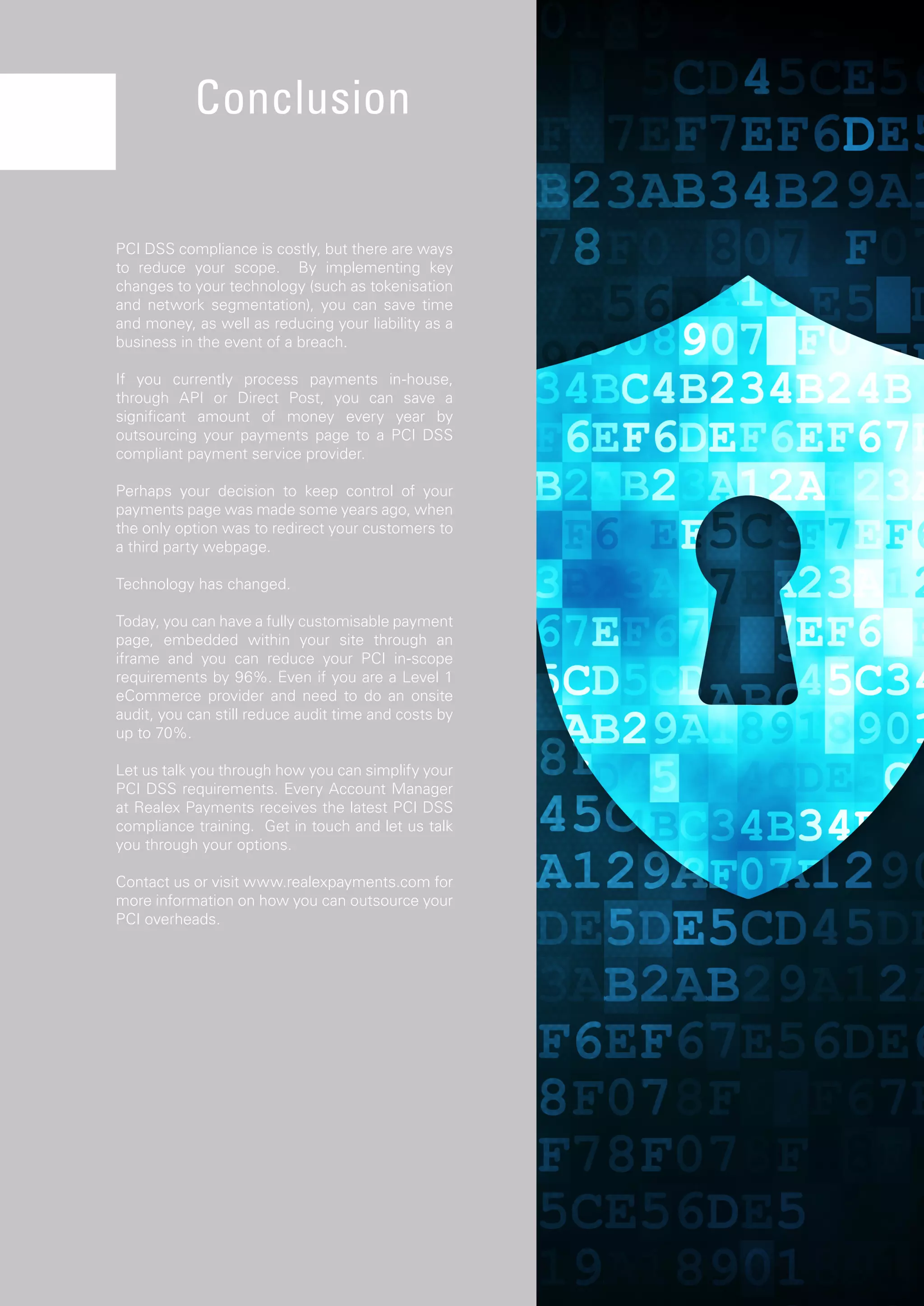 34
PCI DSS compliance is costly, but there are ways
to reduce your scope. By implementing key
changes to your technology (such as tokenisation
and network segmentation), you can save time
and money, as well as reducing your liability as a
business in the event of a breach.
If you currently process payments in-house,
through API or Direct Post, you can save a
significant amount of money every year by
outsourcing your payments page to a PCI DSS
compliant payment service provider.
Perhaps your decision to keep control of your
payments page was made some years ago, when
the only option was to redirect your customers to
a third party webpage.
Technology has changed.
Today, you can have a fully customisable payment
page, embedded within your site through an
iframe and you can reduce your PCI in-scope
requirements by 96%. Even if you are a Level 1
eCommerce provider and need to do an onsite
audit, you can still reduce audit time and costs by
up to 70%.
Let us talk you through how you can simplify your
PCI DSS requirements. Every Account Manager
at Realex Payments receives the latest PCI DSS
compliance training. Get in touch and let us talk
you through your options.
Contact us or visit www.realexpayments.com for
more information on how you can outsource your
PCI overheads.
Conclusion
 