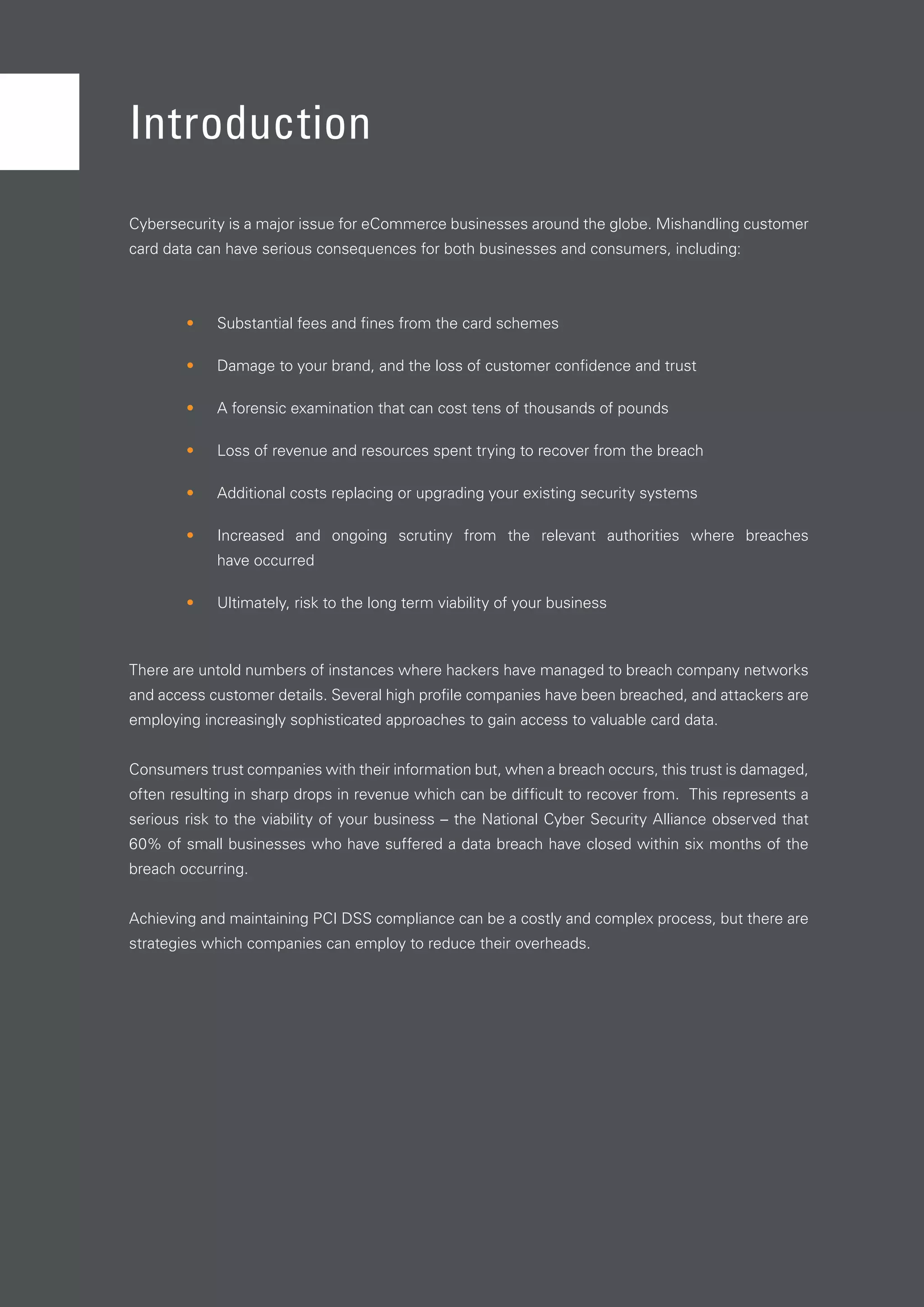 4
Cybersecurity is a major issue for eCommerce businesses around the globe. Mishandling customer
card data can have serious consequences for both businesses and consumers, including:
•	 Substantial fees and fines from the card schemes
•	 Damage to your brand, and the loss of customer confidence and trust
•	 A forensic examination that can cost tens of thousands of pounds
•	 Loss of revenue and resources spent trying to recover from the breach
•	 Additional costs replacing or upgrading your existing security systems
•	 Increased and ongoing scrutiny from the relevant authorities where breaches
have occurred
•	 Ultimately, risk to the long term viability of your business
There are untold numbers of instances where hackers have managed to breach company networks
and access customer details. Several high profile companies have been breached, and attackers are
employing increasingly sophisticated approaches to gain access to valuable card data.
Consumers trust companies with their information but, when a breach occurs, this trust is damaged,
often resulting in sharp drops in revenue which can be difficult to recover from. This represents a
serious risk to the viability of your business – the National Cyber Security Alliance observed that
60% of small businesses who have suffered a data breach have closed within six months of the
breach occurring.
Achieving and maintaining PCI DSS compliance can be a costly and complex process, but there are
strategies which companies can employ to reduce their overheads.
Introduction
 