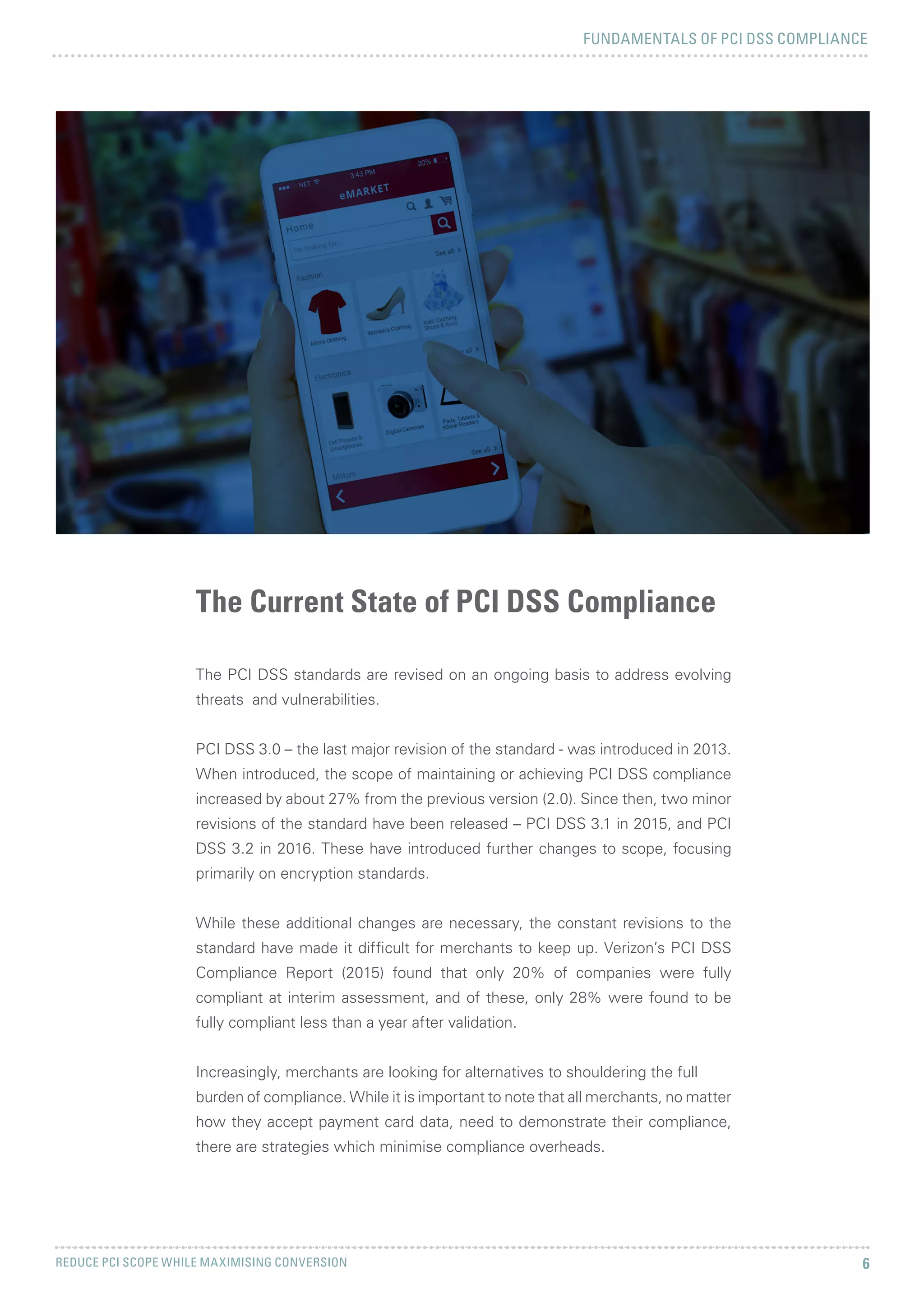 FUNDAMENTALS OF PCI DSS COMPLIANCE
REDUCE PCI SCOPE WHILE MAXIMISING CONVERSION 6
The Current State of PCI DSS Compliance
The PCI DSS standards are revised on an ongoing basis to address evolving
threats and vulnerabilities.
PCI DSS 3.0 – the last major revision of the standard - was introduced in 2013.
When introduced, the scope of maintaining or achieving PCI DSS compliance
increased by about 27% from the previous version (2.0). Since then, two minor
revisions of the standard have been released – PCI DSS 3.1 in 2015, and PCI
DSS 3.2 in 2016. These have introduced further changes to scope, focusing
primarily on encryption standards.
While these additional changes are necessary, the constant revisions to the
standard have made it difficult for merchants to keep up. Verizon’s PCI DSS
Compliance Report (2015) found that only 20% of companies were fully
compliant at interim assessment, and of these, only 28% were found to be
fully compliant less than a year after validation.
Increasingly, merchants are looking for alternatives to shouldering the full
burden of compliance. While it is important to note that all merchants, no matter
how they accept payment card data, need to demonstrate their compliance,
there are strategies which minimise compliance overheads.
 