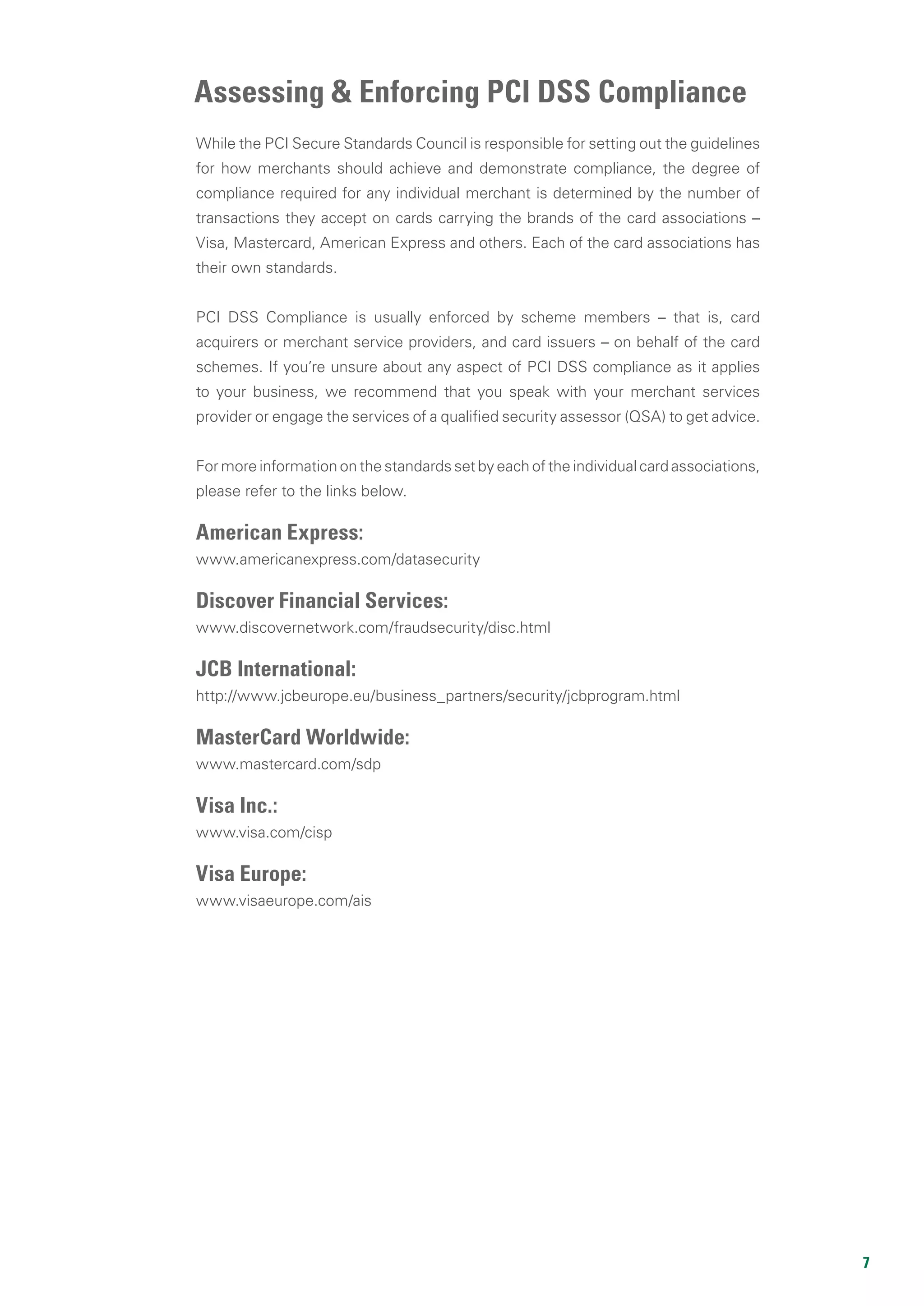 7
While the PCI Secure Standards Council is responsible for setting out the guidelines
for how merchants should achieve and demonstrate compliance, the degree of
compliance required for any individual merchant is determined by the number of
transactions they accept on cards carrying the brands of the card associations –
Visa, Mastercard, American Express and others. Each of the card associations has
their own standards.
PCI DSS Compliance is usually enforced by scheme members – that is, card
acquirers or merchant service providers, and card issuers – on behalf of the card
schemes. If you’re unsure about any aspect of PCI DSS compliance as it applies
to your business, we recommend that you speak with your merchant services
provider or engage the services of a qualified security assessor (QSA) to get advice.
For more information on the standards set by each of the individual card associations,
please refer to the links below.
American Express:
www.americanexpress.com/datasecurity
Discover Financial Services:
www.discovernetwork.com/fraudsecurity/disc.html
JCB International:
http://www.jcbeurope.eu/business_partners/security/jcbprogram.html
MasterCard Worldwide:
www.mastercard.com/sdp
Visa Inc.:
www.visa.com/cisp
Visa Europe:
www.visaeurope.com/ais
Assessing & Enforcing PCI DSS Compliance
 