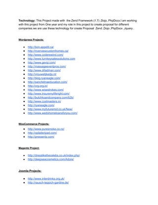 Technology:​ThisProjectmadewiththeZendFramework(1.7),Dojo,PhpDocx.Iamworking
withthisprojectfromOneyearandmyroleinthisprojecttocreateproposalfordifferent
companies.weareusethesetechnologyforcreateProposalZend,Dojo,PhpDocx,Jquery.


WordpressProjects:

● http://bon­appetit.ca/
● http://riverviewcustomhomes.ca/
● http://www.coderewind.com/
● http://www.turnkeysalessolutions.com
● http://www.gevip.com/
● http://massageeventpros.com/
● http://www.drladman.com/
● http://vrouwelijkedjs.nl/
● http://blog.ryaneagle.com/
● http://sanchetnaeducation.com/
● http://crg.org.in/
● http://www.wisestrokes.com/
● http://www.insuremyliferight.com/
● http://butchkoandcompany.com/b2b/
● http://www.costmasters.in/
● http://ryaneagle.com/
● http://www.myfuturemot.co.uk/New/
● http://www.wedohomeloansforyou.com/

WooCommerceProjects:
● http://www.puresmoke.co.nz/
● http://opladeripad.com/
● http://pressentz.com/


MagentoProject:

● http://dresslikethecelebs.co.uk/index.php/
● http://deepseacosmetics.com/Adore/


JoomlaProjects:

● http://www.interdrinks.org.uk/
● http://rausch­teppich­gardine.de/

 