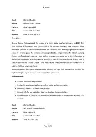 Résumé
Client : General Electric
Project : Shared Source Services
Platform : Oracle Apps R12
Role : Senior ERP Consultant.
Duration : Aug 2012 to Dec 2012
Description:
General Electric first developed the concept of a single, global purchasing instance in 1999. Over
time, multiple GE businesses have been added to the instance along with new languages. More
businesses continue to utilize the environment on a monthly basis and languages continue to be
added at a feverish pace. The environment is designed to be a single instance for indirect sourcing.
Custom interfaces bring in necessary data such as employees, accounts, and project information to
perform the transaction. Custom interfaces also export transaction data to legacy systems such as
Account Payable and General Ledger. These inbound and outbound interfaces are standardized in
order to facilitate easy integrations.
Developing generic package for all the business including the logic used for individual business and
implementing the report based on business specific requirements.
Responsibilities:
 Analysis of Business Requirements.
 Involved in requirement gathering, coding, testing and documentation
 Preparing Technical Document and Test case.
 Created XML file and loaded the data into database through interface.
 Single member to handle all the responsibilities and was able to deliver all the assigned tasks
on time.
Client : General Electric
Project : Std Po Print Implementation
Platform : Oracle Apps 11i
Role : Senior ERP Consultant..
Duration : June 2011-July 2012
Page 4 of 6
 