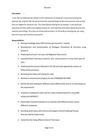 Résumé
Description :
In GE ,We are following SSS method ,In this method we are doing GE’s internal purchasing and
payment. By using this SSS, GE will purchase the required things for the many business units so that
they can eligible for discounts also .This is like bulk purchasing for an example in one particular
operating unit they needs some laptops,mouses etc..same like that some other operating units also
need the same things. Thus they can do the bulk purchase. For this bulk purchasing they are using
procure to pay cycle (ie) Buy to pay portal.
Responsibilities:
 Having knowledge about ERP and also got trained in module
 Development and Customization of Packages, Procedures & Functions using
Oracle 9i.
 Preparing Technical, Test case and Migration Documents.
 Learned Oracle E-Business suite(11i) and I procurement in a very short span of
time.
 Understood the process followed in GE-SSS and took appropriate actions to
follow these processes
 Reviewing the Code and testing the code
 Worked in enhancement projects for the STANDARD PO PRINT
 Did the ble text loading for different org at different ble level or le level based on
the requirement.
 Involved in loading the static text for newly implemented OU's using XML
scripts,Unix,WINSCP3
 Extensively involved in project to co-ordinate with different teams across
different companies
 Sounding work status with end-to-end Support Central ticketing Process.
And also did the Code review
 Tested the OU Using different kind of Test Cases
Page 5 of 6
 