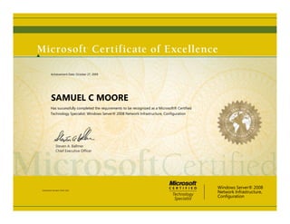 Steven A. Ballmer
Chief Executive Ofﬁcer
SAMUEL C MOORE
Has successfully completed the requirements to be recognized as a Microsoft® Certified
Technology Specialist: Windows Server® 2008 Network Infrastructure, Configuration
Windows Server® 2008
Network Infrastructure,
Configuration
Certification Number: A104-1103
Achievement Date: October 27, 2009
 