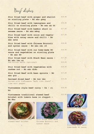 Beef dishes
Stir fried beef with ginger and shallot
on sizzling plate - Bò xào gừng
Stir fried beef with lemongrass and
chilli on sizzling plate - Bò xào xả ớt
Stir fried beef with bamboo shoot in
sesame sauce - Bò xào măng
Stir fried beef with onion and vegeta-
bles with satay sauce and chilli - Bò
xào sate
Stir fried beef with Chinese Broccoli
and oyster sauce - Bò xào cải rổ
Stir fried beef with our home-made XO
sauce and vegetables on sizzling plate
- Bò xào XO
Stir fried beef with Black Bean sauce -
Bò xào tàu xì
Stir fried beef with vegetables with
cashew nut - Bò xào điều
Stir fried Beef with bean sprouts - Bò
xào giá
Sauteed diced beef - Bò Lúc Lắc
Add bitter melon (optional)
Served with Vietnamese “muối tiêu chanh” -
lime salt pepper
Vietnamese style beef curry - Cà - ri
bò
Vietnamese traditional stewed beef
brisket with tomato base in claypot -
Bò Kho
$17.80
$18.80
$17.80
$18.80
$18.80
$18.80
$17.80
$17.80
$19.80
$18.80
$18.80
$22.80
$19.80
Sauteed diced beef
Sizlling beef with
home-made XO sauce
Stir fried beef with
Chinese Broccoli and
oyster sauce
Vietnamese traditional
stewed beef brisket
 