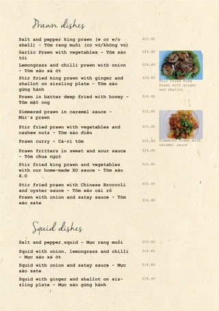 Prawn dishes
Salt and pepper king prawn (w or w/o
shell) - Tôm rang muối (có vỏ/không vỏ)
Garlic Prawn with vegetables - Tôm xào
tỏi
Lemongrass and chilli prawn with onion
- Tôm xào xả ớt
Stir fried king prawn with ginger and
shallot on sizzling plate - Tôm xào
gừng hành
Prawn in batter deep fried with honey -
Tôm mật ong
Simmered prawn in caramel sauce -
Mùi’s prawn
Stir fried prawn with vegetables and
cashew nuts - Tôm xào điều
Prawn curry - Cà-ri tôm
Prawn fritters in sweet and sour sauce
- Tôm chua ngọt
Stir fried king prawn and vegetables
with our home-made XO sauce - Tôm xào
X.O
Stir fried prawn with Chinese Broccoli
and oyster sauce - Tôm xào cải rổ
Prawn with onion and satay sauce - Tôm
xào sate
Squid dishes
Salt and pepper squid - Mực rang muối
Squid with onion, lemongrass and chilli
- Mực xào xả ớt
Squid with onion and satay sauce - Mực
xào sate
Squid with ginger and shallot on siz-
zling plate - Mực xào gừng hành
$24.80
$24.80
$24.80
$24.80
$25.80
$24.80
$25.80
$25.80
$25.80
$25.80
$25.80
$24.80
$18.80
$18.80
$18.80
$19.80
Stir fried King
Prawn with ginger
and shallot
Simmered Prawn with
caramel sauce
 