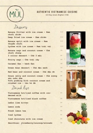 A U T H E N T I C V I E T N A M E S E C U I S I N E
423 Bay street, Brighton 3186
Desserts
Banana fritter with ice cream - Kem
chuối chiên
Deep fried ice cream - Kem chiên
Banana split with ice cream - Kem
thuyền chuối
Lychee with ice cream - Kem trái vải
Banana sago and coconut cream - Chè
chuối chưng
3 colour dessert - Chè 3 màu
Fruity sago - Chè trái cây
Caramel flan - bánh flan
Green bean dessert - Chè đậu xanh
Red bean and coconut cream - Chè đậu đỏ
Grass jelly and coconut cream - Chè sương
sáo nước dừa
Tofu pudding with coconut cream and
crushed ice - tàu hủ đá
Drink list
Vietnamese hot/iced coffee with con-
densed milk
Vietnamese hot/iced black coffee
Lemon lime bitter
Lemon soda
Fresh lemon tea
Iced lychee
Iced chocolate with ice cream
Smoothies: strawberry/soursop/avocado
$10
$10
$10
$10
$8
$6
$6
$6
$6
$6
$6
$6
$4
$4
$4
$4
$5
$5
$6
$5
3 colour dessert
Vietnamese coffee
 