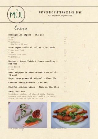 A U T H E N T I C V I E T N A M E S E C U I S I N E
423 Bay street, Brighton 3186
Entrees
Prawn
Pork
Vegetarian
* Mix Trio (6 pcs)
Prawn and Pork
Prawn
Avocado and tofu
Vegetarian
Deep fried
Steam
Springrolls (4pcs) - Chả giò
Rice paper rolls (2 rolls) - Gỏi cuốn
Wonton - Hoành Thánh / Prawn dumpling -
Sủi Cảo	
Beef wrapped in Vine Leaves - Bò Lá Lốt
(6 pcs)
Sugar cane prawn (2 sticks) - Chạo Tôm
Chicken satay skewers (2 sticks)
Stuffed chicken wings - Cánh gà dồn thịt
Sang Choi Bao
Delicious mixture of minced pork, Chinese
sausage and vegetable stir-well with oyster
sauce, served in cup of lettuce
$10
$9
$8
$12
$8
$10
$7
$7
$12
$12
$14
$8
$6
$14
Rice paper rolls Sugar cane prawn
 