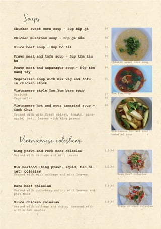 Vietnamese coleslaws
Served with cabbage and mint leaves
Served with with cabbage and mint leaves
Served with cucumber, onion, mint leaves and
pork floss
King prawn and Pork neck coleslaw
Mix Seafood (King prawn, squid, fish fil-
let) coleslaw
Rare beef coleslaw
Slice chicken coleslaw
Served with cabbage and onion, dressed with
a thin fish sauces
Soups
Chicken sweet corn soup - Súp bắp gà
Chicken mushroom soup - Súp gà nấm
Slice beef soup - Súp bò tái
Prawn meat and tofu soup - Súp tôm tàu
hủ
Prawn meat and asparagus soup - Súp tôm
măng tây
Vegetarian soup with mix veg and tofu
in chicken stock
Vietnamese style Tom Yum base soup
Seafood
Vegetarian
Vietnamese hot and sour tamarind soup -
Canh Chua
Cooked with with fresh celery, tomato, pine-
apple, basil leaves with king prawns
$5
$7
$6
$6
$6
$6
$6
$6
$8
$19.80
$22.80
$19.80
$19.80
Chicken sweet corn soup
Vietnamese hot and sour
tamarind soup
Rare beef coleslaw
Slice chicken coleslaw
Tom Yum soup
 