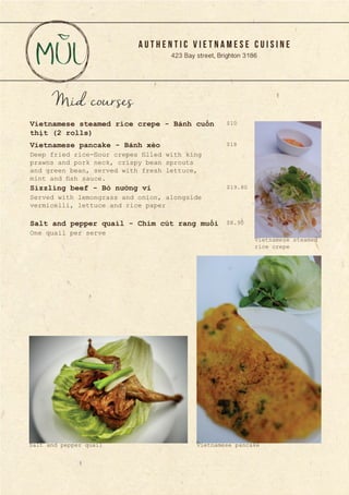 A U T H E N T I C V I E T N A M E S E C U I S I N E
423 Bay street, Brighton 3186
Mid courses
Deep fried rice-flour crepes filled with king
prawns and pork neck, crispy bean sprouts
and green bean, served with fresh lettuce,
mint and fish sauce.
Served with lemongrass and onion, alongside
vermicelli, lettuce and rice paper
Vietnamese steamed rice crepe - Bánh cuốn
thịt (2 rolls)
Vietnamese pancake - Bánh xèo
Sizzling beef - Bò nướng vỉ
One quail per serve
Salt and pepper quail - Chim cút rang muối
$10
$18
$19.80
$8.90
Vietnamese pancakeSalt and pepper quail
Vietnamese steamed
rice crepe
 