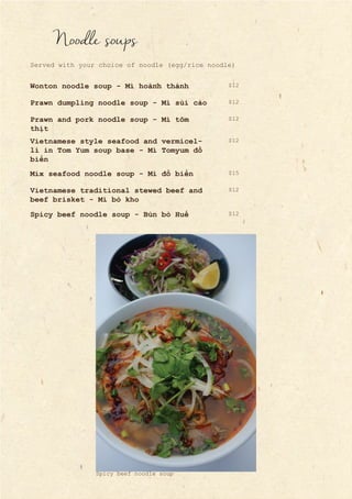 Noodle soups
Served with your choice of noodle (egg/rice noodle)
Wonton noodle soup - Mì hoành thánh
Prawn dumpling noodle soup - Mì sủi cảo
Prawn and pork noodle soup - Mì tôm
thịt
Vietnamese style seafood and vermicel-
li in Tom Yum soup base - Mì Tomyum đồ
biển
Mix seafood noodle soup - Mì đồ biển
Vietnamese traditional stewed beef and
beef brisket - Mì bò kho
Spicy beef noodle soup - Bún bò Huế
$12
$12
$12
$12
$12
$12
$15
Spicy beef noodle soup
 
