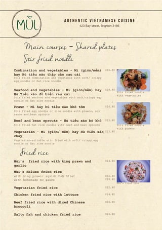 A U T H E N T I C V I E T N A M E S E C U I S I N E
423 Bay street, Brighton 3186
Main courses - Shared plates
Stir fried combination and vegetable with soft/ crispy
egg noodle or flat rice noodle
Stir fried seafood and vegetables with soft/crispy egg
noodle or flat rice noodle
Combination and vegetables - Mì (giòn/mềm)
hay Hủ tiếu xào thập cẩm rau cải
Seafood and vegetables - Mì (giòn/mềm) hay
Hủ Tiếu xào đồ biển rau cải
Stir fried egg noodle or rice noodle with prawns, soy
sauce and bean sprouts
Prawn - Mì hay hủ tiếu xào khô tôm
Stir fried flat rice noodle with beef and bean sprouts
Vegetarian-suitable stir fried with soft/ crispy egg
noodle or flat rice noodle
Beef and bean sprouts - Hủ tiếu xào bò khô
Vegetarian - Mì (giòn/ mềm) hay Hủ Tiếu xào
chay
Stir fried noodle
Mùi’s fried rice with king prawn and
garlic
Mùi’s deluxe fried rice
Vegetarian fried rice
Chicken fried rice with lettuce
Fried rice
Beef fried rice with diced Chinese
broccoli
Salty fish and chicken fried rice
$16.80
$18.80
$15.80
$16.80
$15.80
$12.80
$16.80
$18.80
$14.80
$16.80
$16.80
$14.80
with king prawn/ squid/ fish fillet
with homemade XO sauce
Mùi’s fried rice
Stir fried noodle
with prawns
Stir fried noodle
with vegetables
 