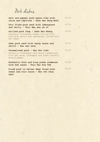 Pork dishes
Salt and pepper pork spare ribs with
onion and capsicum - Sườn Heo Rang Muối
Stir fried pork neck with lemongrass
and chilli - Thịt Heo xào xả ớt
Grilled pork chop - Sườn Heo Nướng
Lean pork neck with satay sauce and
chilli - Heo xào sate
Caramelised pork - Heo kho tiêu
Authentic Pork and king prawn simmered
with fish sauce - Thịt Heo Rim Tôm
Diced pork in batter deep fried with
sweet and sour sauce - Heo sốt chua
ngọt
Authentic Vietnamese Golden Grilled Pork
Chop with garlic and lemongrass, served with
fish sauce
Authentic Vietnamese Pork belly caramelised
with fish sauce, pineapple and fresh coarsely
ground pepper
$16.80
$17.80
$16.80
$18.80
$18.80
$25.80
$16.80
 