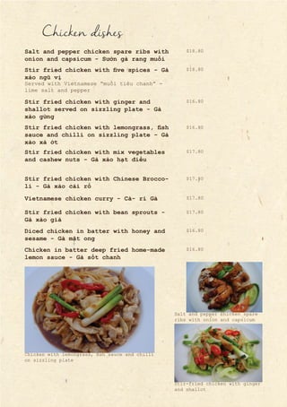 Chicken dishes
Salt and pepper chicken spare ribs with
onion and capsicum - Sườn gà rang muối
Stir fried chicken with five spices - Gà
xào ngũ vị
Stir fried chicken with ginger and
shallot served on sizzling plate - Gà
xào gừng
Stir fried chicken with lemongrass, fish
sauce and chilli on sizzling plate - Gà
xào xả ớt
Stir fried chicken with mix vegetables
and cashew nuts - Gà xào hạt điều
Stir fried chicken with Chinese Brocco-
li - Gà xào cải rổ
Vietnamese chicken curry - Cà- ri Gà
Served with Vietnamese “muối tiêu chanh” -
lime salt and pepper
Stir fried chicken with bean sprouts -
Gà xào giá
Diced chicken in batter with honey and
sesame - Gà mật ong
Chicken in batter deep fried home-made
lemon sauce - Gà sốt chanh
$16.80
$18.80
$16.80
$17.80
$18.80
$17.80
$17.80
$17.80
$16.80
$16.80
Chicken with lemongrass, fish sauce and chilli
on sizzling plate
Salt and pepper chicken spare
ribs with onion and capsicum
Stir-fried chicken with ginger
and shallot
 
