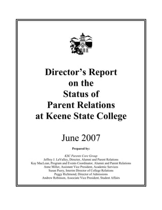 Director’s Report
on the
Status of
Parent Relations
at Keene State College
June 2007
Prepared by:
KSC Parents Core Group
Jeffrey J. LaValley, Director, Alumni and Parent Relations
Kay MacLean, Program and Events Coordinator, Alumni and Parent Relations
Anne Miller, Assistant Vice President, Academic Services
Susan Peery, Interim Director of College Relations
Peggy Richmond, Director of Admissions
Andrew Robinson, Associate Vice President, Student Affairs
 
