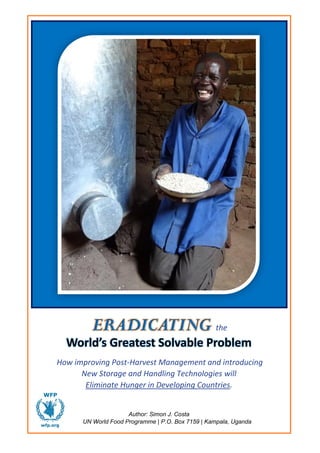 World’s Greatest Solvable Problem
How improving Post-Harvest Management and introducing
New Storage and Handling Technologies will
Eliminate Hunger in Developing Countries.
Author: Simon J. Costa
UN World Food Programme | P.O. Box 7159 | Kampala, Uganda
ERADICATING the
 