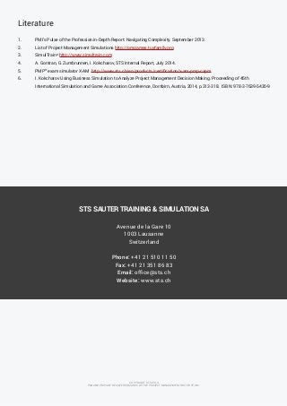 Literature 
1. PMI’s Pulse of the Profession in-Depth Report: Navigating Complexity. September 2013. 
2. List of Project Management Simulations http://pmgames.tuxfamily.org 
3. SimulTrain® http://www.simultrain.com 
4. A. Gontran, G. Zumbrunnen, I. Kokcharov, STS Internal Report, July 2014. 
5. PMP® exam simulator X-AM http://www.sts.ch/en/products/certification/x-am-pmp-capm 
6. I. Kokcharov Using Business Simulation to Analyze Project Management Decision Making. Proceeding of 45th 
International Simulation and Game Association Conference, Dornbirn, Austria, 2014, p.313-318. ISBN: 978-3-7639-5420-9 
COPYRIGHT STS 2014 
PMI AND PMP ARE REGISTERED MARKS OF THE PROJECT MANAGEMENT INSTITUTE, INC. 
STS SAUTER TRAINING & SIMULATION SA 
Avenue de la Gare 10 
1003 Lausanne 
Switzerland 
Phone: +41 21 510 11 50 
Fax: +41 21 351 86 83 
Email: office@sts.ch 
Website: www.sts.ch 
