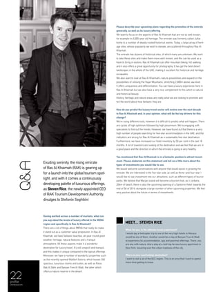 22
Exuding serenity, the rising emirate
of Ras Al Khaimah (RAK) is gearing up
for a launch into the global tourism spot-
light, and with it comes a continuously
developing palette of luxurious offerings,
as Steven Rice, the newly appointed CEO
of RAK Tourism Development Authority,
divulges to Stefanie Saghbini
Having worked across a number of markets, what can
you say about the levels of luxury offered in the MENA
region and specifically in Ras Al Khaimah?
There are a lot of things about MENA that really do make
it stand out as a customer value proposition. In Ras Al
Khaimah, we have fantastic beaches, all-year-round good
weather, heritage, natural features and a tranquil
atmosphere. All these aspects make it a wonderful
destination for luxury travel. It’s still unspoilt and tranquil,
and this makes it unique compared to the typical offerings.
Moreover, we have a number of wonderful properties such
as the recently-opened Waldorf Astoria, which boasts 346
spacious, luxurious rooms and suites, as well as Rixos
Bab Al Bahr and Banyan Tree Al Wadi, the latter which
offers a nature reserve in the desert.
Please describe your upcoming plans regarding the promotion of the emirate
generally, as well as its luxury offering.
We want to focus on the aspects of Ras Al Khaimah that are not so well known,
for example its 5,000-year old heritage. The emirate was formerly called Julfar,
home to a number of deeply-rooted historical events. Today, a large array of herit-
age sites, whose popularity we wish to elevate, are scattered throughout Ras Al
Khaimah.
The emirate has dozens of historical sites, of which many are unknown. We want
to take these sites and make them more well-known, and this can be used as a
hook to bring in visitors. Ras Al Khaimah can offer mountain biking, hill walking
and it also offers a great opportunity for photography. It has got the best desert
landscapes in the whole of the UAE, making it excellent for historical and heritage
escapades.
We also want to look at Ras Al Khaimah’s nature possibilities and expand on the
possibilities of utilising the Hajar Mountains, stretching 2,000m above sea level.
It offers uniqueness and differentiation. You can have a luxury experience here in
Ras Al Khaimah but we also have a very nice complement to this which is natural
and historical beauty.
History, heritage and nature areas are really what we are looking to promote and
tell the world about how fantastic they are.
How do you predict the luxury travel sector will evolve over the next decade
in Ras Al Khaimah and, in your opinion, what will be the key drivers for this
change?
We’re using different tools, however it is difficult to predict what will happen. There
are cycles of high optimism followed by high pessimism. We’re engaging with
specialists to find out the trends. However, we have found out that there is a very
high number of people searching for five-star accommodation in the UAE, and the
indicators are strong for Ras Al Khaimah as a sustainable five-star destination.
Furthermore, we have increased our hotel inventory by 50 per cent in the last 18
months. A lot of investors are looking at the destination and we feel that we are in
a good place and the direction in which the emirate is going is very healthy.
You mentioned that Ras Al Khaimah is in a fantastic position to attract invest-
ment. Please elaborate on this statement and tell us a little more about the
types of investments you would like to see.
We would welcome conversations with anyone that would assist in growing the
emirate. We are interested in the five-star side, as well as three–and four-star. I
would like to see investment into our attractions, such as different types of tourist
parks. We believe that Marjan island will become a tourism hub, as it contains
20km of beach; there is also the upcoming opening of a Santorini Hotel towards the
end of Q4 of 2014, alongside a large number of other upcoming properties. We feel
very positive about the future in terms of investments.
Q&A
Meet… Steven Rice
What, for you, is the ultimate luxury experience?
I would say a helicopter trip to one of the very high hotels in Monaco
would be one of them. Another would be a stay at Banyan Tree Al Wadi
to experience its accommodation, spa and gourmet offerings. There, you
are one with nature. And a stay at a roof-top terrace luxury apartment in
New York, towering over the urban madness of the city.
Where is your next holiday destination?
I want to visit a lot of the GCC region. This is an area that I want to spend
more time getting to know.
profile
menaluxury.com
 