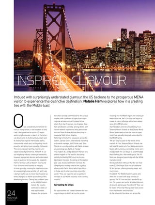 24feature US
menaluxury.com
Imbued with surprisingly understated glamour, the US beckons to the prosperous MENA
visitor to experience this distinctive destination. Natalie Hami explores how it is creating
ties with the Middle East
nce considered unchartered ter-
ritory in many senses, a vast expanse of land;
Lady Liberty watched on as the US began
welcoming Europeans in search of the Ameri-
can dream onto its fruitful and abundant land.
Its history has inspired memorable poetry,
monumental novels and, not forgetting the all-
powerful and glitzy movie industry, Hollywood.
This once unknown land has risen to unri-
valled levels of prominence. And with its lux-
ury hospitality industry creating a noteworthy
however unexpected discreet and understated
level of opulence for its guests, the establish-
ment of brands such as Waldorf Astoria and
Four Seasons have boosted its integrity.
In times gone by, crossing the treacherous wa-
ters separating Europe and the US, with Lady
Liberty in sight, was no mean feat, however as
times changed, so did the accessibility of this
developing territory. Casting her confident eyes
on the Middle Eastern
market, the country
continues to seek out
new opportunities.
However, the prepara-
tions have already commenced for this unique
market, with a plethora of flights from major
regional airlines such as Emirates Airline
which fly to San Francisco, Los Angeles, New
York and Boston currently, among others, with
recent network expansions being announced
such as Saudi Arabian Airlines launching its
inaugural flight to Los Angeles.
Referring to this further expansion across the
waters, Carolyn Jones, international marketing
and events manager, Visit Florida said: “Visit
Florida is currently working with Qatar Airways
on promoting new flights to Florida.”
The creation of a bridge between the two very
diverse regions of the world is also being
skilfully fortified by DMCs such as Access
Destination Services. According to Christopher
Lee, CEO, Access Destination Services, the
company has recently entered into a global
alliance with Pacific World which has offices
in Dubai and 24 other countries around the
world. “Thus, we expect to see a significant
increase in our MENA business in the coming
months.”
Spreading its wings
As opportunities and contact between the two
regions begin to stretch across the ocean,
reaching into the MENA region and creating an
inextricable link, the US in turn has begun to
create its luxury offerings with a keen aware-
ness of the MENA visitor.
Alan Reichbart, director of marketing, Four
Seasons Resort Orlando at Walt Disney World
Resort elaborated on how the soon-to-open
resort has specially designed suites ideal for
the MENA family.
“We are very focused on the needs of this
market. At Four Seasons Resort Orlando, we
will have 68 suites out of our 444 guestrooms.
Suites with numerous connecting rooms were
incorporated into our design to accommodate
those looking for a little extra space. The 16th
floor was designed specifically with the MENA
market in mind.”
Reichbart further enthused that the one-bed-
room 3,300m2
Royal Suite has an additional
92.9m2
terrace, offering amazing views, and
much more.
He added: “For Middle Eastern guests who
often like to travel with large families or
groups, the 16th
floor will be a wonderful op-
tion. For guests who prefer an added element
of security and privacy, the entire 16th
floor can
be keyed off so only these guests have access
from the elevator onto this floor.”
As the network of lucrative ties across the
O
INSPIRED GLAMOUR
 