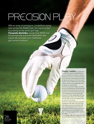 26
Deeply rootedas a segment and
as a sport, with centuries of tradition behind it,
golf is well-established worldwide as a game for
the elite and, full of zest, it has spread across the
corners of the world. Consequently, new frontiers
are opening and vying for a market share of golf
travellers. Across the MENA region, golf has been
in bloom, with new courses burgeoning to offer
the highest end in upmarket golf.
Chris Card, group general manager, Abu Dhabi
Golf Club and Saadiyat Beach Golf Club described
the visible levels of popularity that the sport has
reached: “Our clubs demonstrated great success
in 2013, taking the crown as the favoured golf
destination in the UAE. Saadiyat Beach Golf Club
delivered growth of 94 per cent in 2013 on 2012
while Abu Dhabi Golf Club recorded gains of 56
per cent for the same period.”
Card further enthused that another unique facet
of playing golf in Abu Dhabi is that it has many
cultural attractions that distinguish it from the
crowd: “Events are growing at a fast rate with
the F1 Grand Prix, football, tennis, concerts and
exhibitions becoming more prominent in Abu
Dhabi and setting us apart from other ‘golf only’
destinations.”
This new height in popularity manifests itself in the
fact that the region has become the host for world-
PRECISION PLAY
With an array of prestigious competitions being
held across the Middle East, the region is now
flourishing on the world golf map.
Panayiotis Markides reveals how MENA has
blossomed into a premier destination that
stands tall amongst more traditional
golf tourism hotspots
feature golf
menaluxury.com
 