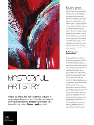 28
Masterful
artistry
Stroke by stroke, the high-end travel industry is
conjuring an illustrious and vibrant experience to
enliven and enrich the corporate traveller’s visit
beyond expectation. Naomi Leach reports
Exuding power,
sophistication and influence, corporate
travellers embody the most discerning and
demanding clients that connoisseurs of
luxury are ever likely to encounter. From
the moment this distinguished species
disembarks, the veteran elite travel industry
professionals’ ability to detect their myriad
concerns and to respond to these subtle
nuances to deliver a seamless, personalised
service is of paramount importance. The
corporate traveller represents an opportunity
for artisan luxury providers to vibrantly
illustrate a destination which would otherwise
remain a colourless outline. Indeed for high
powered executives compelled to travel for
their job, the experience is at risk of fading
into an undefined haze of lost hours where
each airport and hotel blurs into uninspiring
monotony. But instead the high-end travel
industry is demonstrating its prowess at
transforming a work visit into one of vibrant
relevance, cultural and social connection,
crafted to enamour corporate guests and thus
inspire a return visit.
Technology-infused
personalisation
For the time-pressured, international
jetsetter, the corporate experience begins
en route. Recognising the value of a restful,
productive journey, Etihad Airways has
recently introduced a number of measures to
ensure guests can sleep soundly on board its
craft. Focusing on sensory factors enhancing
sleep, a specially developed mattress and
duvet have been designed to regulate
body temperature, while noise cancelling
headphones have been provided plus cabins
featuring advanced mood lighting systems.
Once executives hit the tarmac, their
continued connectivity is assured with
services such as Mövenpick Hotels & Resorts'
recently launched hotel limousine fleet which
offers 4G WiFi connectivity.
On arrival to a hotel, a number of high
expectations must be met and surpassed as
Filipa Carvalho de Sousa, marketing manager,
Rosewood Abu Dhabi outlined: “Today’s
corporate traveller is looking for much more
than a comfortable and clean hotel room.
Travellers are looking for stand-out dining
experiences, intuitive, sophisticated service,
accessibility, a personalised approach and
top-notch amenities.”
In a bid to design a bespoke visit for each
guest, Yves Dewaegenaere, director of
marketing, The St. Regis Doha, Al Gassar
Resort noted that a personalised butler
corporate travel
menaluxury.com
 