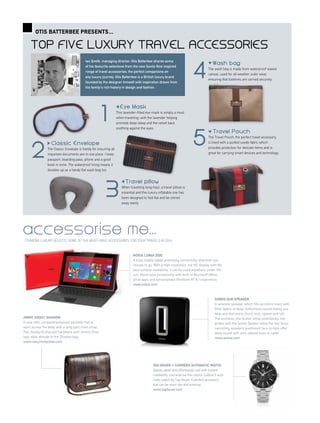 Top five luxury travel accessories
Otis Batterbee presents...
E ye M a s k
This lavender-filled eye mask is simply a must
when travelling; with the lavender helping
promote deep sleep and the velvet back
soothing against the eyes.
Classic Envelope
The Classic Envelope is handy for ensuring all
important documents are in one place. I keep
passport, boarding pass, phone and a good
book in mine. The waterproof lining means it
doubles up as a handy flat wash bag too.
TTGMENA LUXURY SELECTS SOME OF THE MUST-HAVE ACCESSORIES FOR YOUR TRAVELS IN 2014
SONOS SUB speaker
A wireless speaker which fills an entire room with
thick layers of deep, bottomless sound letting you
hear and feel every chord, kick, splash and roll.
The wireless, one-button setup seamlessly inte-
grates with the Sonos System while the two force-
cancelling speakers positioned face-to-face offer
deep sound with zero cabinet buzz or rattle.
www.sonos.com
accessorise me...
Tag Heuer // Carrera Automatic Watch
Sporty, sleek and effortlessly cool with instant
readability, characterise this classic Calibre 5 auto-
matic watch by Tag Heuer. A perfect accessory
that can be worn day and evening.
www.tagheuer.com
jimmy choo// shadow
A neat little compartmentalised pochette that is
worn across the body with a long gold chain strap.
The chunky ID bracelet hardware with Jimmy Choo
logo adds attitude to the Shadow bag.
www.row.jimmychoo.com
NOKIA LUMIA 2520
A truly mobile tablet promising connectivity wherever you
choose to go. With a high resolution, full HD display with the
best outdoor readability, it can be used anywhere under the
sun. Boost your productivity with built-in Microsoft Office,
great apps and personalised Windows RT 8.1 experience.
www.nokia.com
1
2
3
4
T r a ve l p i llo w
When travelling long-haul, a travel pillow is
essential and this luxury inflatable one has
been designed to fold flat and be stored
away easily.
Wash bag
The wash bag is made from waterproof waxed
canvas, used for all weather outer wear,
ensuring that toiletries are carried securely.
5
Travel P ouch
The Travel Pouch, the perfect travel accessory,
is lined with a quilted suede fabric which
provides protection for delicate items and is
great for carrying smart devices and technology.
Ian Smith, managing director, Otis Batterbee shares some
of his favourite selections from the new Savile Row inspired
range of travel accessories; the perfect companions on
any luxury journey. Otis Batterbee is a British luxury brand
founded by the designer himself with inspiration drawn from
his family’s rich history in design and fashion.
 