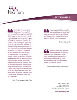 TESTIMONIALS
My husband and I are both
dentists and have worked
with Melonee for over a year and a half.
She is very professional, knows her job
well and always goes above and beyond
to help us no matter the situation. We
made a cross country move and relied
on her for everything. She helped us in
our search for a position, presented us
with many different options, and always
came to us with extensive knowledge
on each situation. When we arrived
in Newfoundland she even toured us
around St. John’s and offered to help in
any way she could. We would absolutely
recommend her and her business to
any dental professional. She is not only
an incredible person but a remarkable
professional in her field. She is without
a doubt the person to contact and help
you in your search for a job in any part
of the dental profession. She cares, and
it shows in her dedication to you and
your happiness.
~ Drs. Ethan and Genevieve Zuker
I have used MAS Placement for
short and long term dental staff
placements and have been very pleased
with the services. It is a useful service to
aid in the difficult job of finding staff
~ Dr. Pat Redmond
MAS Placement and Melonee
Steele have been an amazing
support to our Dental Clinics. From
filling maternity leave to filling a sick
day and very little notice. We know
we can depend on MAS Placement for
prompt and efficient service
~ Jennifer Clift Elliott Dental Group
Office: 709-237-7875
Cell: 709-699-8723
nltoothfairy@gmail.com
Keith Drive, Goulds, NL A1S 1A9
www.nltoothfairy.com
 