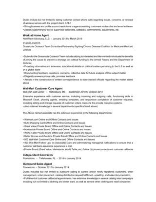 Duties include but not limited to taking customer contact phone calls regarding issues, concerns, or renewal
of wireless service with the project client, AT&T
• Giving business and profile account resolutions to agents assisting customers via live chat and email software
• Assists customers by way of supervisor takeovers, callbacks, commitments, adjustments, etc
Work at Home Agent
NextWave Advocacy, LLC - January 2013 to March 2015
01/2013-03/2015
Grassroots Outreach Team Consultant/Partnership Fighting Chronic Disease/ Coalition for Medicare/Medicaid
Choices
• Duties for the Grassroots Outreach Team include rallying to interested and like-minded individuals the benefits
of joining the cause to prevent a shortage on political funding to the Armed Forces and the Department of
Defense
• Providing informative and extensive, educational details on political matters pertaining to the U.S as well as
on a global scale
• Documenting feedback, questions, concerns, collective data for future analysis of this subject matter
• Diligently answers phone calls, provides feedback
• Assists in the construction of written correspondence to state elected officials regarding the matter stated
above
Wal-Mart Customer Care Agent
Wal-Mart Call Center - Hattiesburg, MS - September 2010 to October 2014
Extensive experience with customer service, including incoming and outgoing calls, functioning skills in
Microsoft Excel, phoning agents, emailing templates, and responsive completion of customer requests,
including editing and change requests of customer orders made via the provide resource systems.
• Also obtained knowledge in several departments (specifics listed above)
The Above named associate has the extensive experience in the following departments:
• Walmart.com Online and Offline Contacts and Issues
• Bulk Shopping Card Offline and Online Contacts and Issues
• Great Value Private Brand Offline and Online Contacts and Issues
• Marketside Private Brand Offline and Online Contacts and Issues
• World Table Private Brand Offline and Online Contacts and Issues
• Better Homes and Gardens Private Brand Offline and Online Contacts and Issues
• 800 Wal-Mart Customer Care Online and Offline Contacts and Issues
• 800 Wal-Mart-Follow Ups, A (Associate)-Care and administering managerial notifications to ensure that a
customer call back assurance experience is met
• Private Brand (Great Value, Marketside, World Table, etc) Follow Up phone contacts and customer callbacks
Independent Contractor
Promotions - Tallahassee, FL - 2014 to January 2014
Outbound Sales Agent
Promotions - October 2012 to January 2014
Duties included but not limited to outbound calling to current and/or newly registered customers, order
management, order placement, catalog distribution request fulfillment, upselling, and sales documentation
• Fulfillment of customer callbacks/appointments, has extensive knowledge in several catalog retail campaigns
including but not limited to clothing and winter ware, as well as several other clothing and retail companies
 
