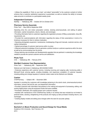 • Utilizes the capability to "think on your toes", and attach "personality" to the customer contacts to further
enhance that a customer satisfaction experience is guaranteed, as well as maintain the ability to increase
sales amounts to contribute to a participated weekly quota
Independent Contractor
NexRep - Hattiesburg, MS - October 2012 to October 2012
Pharmacy Service Associate
Photo Tech - May 2008 to September 2008
Operating drive thru and indoor prescription window, stocking pharmaceuticals, and editing of patient
information, cashier transactions, returns, refunds, and exchanges
• Providing information facts to customers regarding the registration process of filling a prescription, drop offs,
requirements, etc.
• Provided the customer/patients with information regarding the status of their prescriptions in terms of a
timeframe necessary for them to retrieve medication.
• Operating photography equipment, maintenance, bookkeeping of logs and manuals, customer service, and
cashier transactions.
• Highest percentage of customer rated service within my store
• Obtained extensive knowledge of how to generate a positive hands-on customer experience within the store
as well as by communicating over the phone.
• Enjoys learning new processes and developmental upgrades that are pertinent in extending the knowledge
needed to provide the upmost customer service and satisfaction.
Photo Tech
CVS - Hattiesburg, MS - February 2010
Wal-Mart Customer Care Representative
Photo Tech - Hattiesburg, MS - September 2008
Walmart.com Call Center in Hattiesburg, MS 9/22/08-01/2009
• Extensive experience with customer service, including incoming and outgoing calls, functioning skills in
Microsoft Excel, phoning agents, emailing templates, and responsive completion of customer requests,
including editing and change requests of customer orders made via the Walmart.com Website.
Cashier
CVS/Pharmacy - Gulfport, MS - December 2005
Assisted in providing the customers with knowledge pertaining to the store's stock, pharmaceutical product
information, primary cold and flu care, and department information.
• Provided customers with information that pertains to the making and enjoyment of processing, editing, and
printing digital photos using the equipment kiosks that were available.
• Processed, distributed, and cropped photos upon customer request.
• Assisted with maintenance of the CVS/Pharmacy facility in its entirety that was included but not limited to
janitorial duties, stocking, straightening of the products and ringing up sale purchases including returns, and
exchanges.
• Creating display models and editing price changes within the store for accurate upkeep.
EDUCATION
Bachelor's in Music Production and Sound Design for Visual Media
Academy of Art University - San Francisco, CA
2013
 