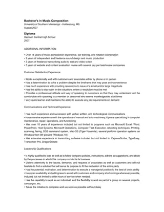 Bachelor's in Music Composition
University of Southern Mississippi - Hattiesburg, MS
August 2007
Diploma
Harrison Central High School
2007
ADDITIONAL INFORMATION
• Over 15 years of music composition experience, ear training, and notation coordination
• 3 years of independent and freelance sound design and music production
• 3 years of freelance transcribing audio to text and video to text
• 7 years of website and content evaluation review with several pay per task/review companies
Customer Satisfaction Experience
• Works exceptionally well with customers and associates either by phone or in person
• Has a determination to solve a problem despite the timeframe that may pose an inconvenience
• Has much experience with providing resolutions to issue of a small and/or large magnitude
• Has the ability to stay calm in dire situations where a resolution must be met
• Provides a professional attitude and way of speaking to customers so that they may understand and be
comfortable with speaking to a member or personnel who seems knowledgeable at all times
• Very quick learner and maintains the ability to execute any job requirements on demand
Communications and Technical Experience
• Has much experience and succession with verbal, written, and technological communications
• Has extensive experience with the operations of manual and auto machinery, 6 years specializing in computer
maintenance, repair, operations, and functioning
• Has over 10 years of experience included but not limited to programs such as Microsoft Excel, Word,
PowerPoint, Host Systems, Microsoft Operations, Computer Task Execution, rebooting techniques, Printing,
scanning, faxing, DOS command system, Mac-OS (Tiger-Yosemite), several platform operation systems on
Windows from 98'-present (Windows 10)
• Has extensive experience in transcribing software included but not limited to: ExpressScribe, TypeEasy,
Transcriber Pro, DragonDictate
Leadership Qualifications
• Is highly qualified to lead as well as to follow company policies, instructions, adhere to suggestions, and abide
by the processes in which this company conducts its business
• Listens attentively to the issues, demands, and requests of associates as well as customers and will not
hesitate to find a solution that will serve its purpose to fit the motivation of the entire party
• Has the potential, motivation, and determination to execute a managerial position to the best of one's ability
• Has open availability and willingness to assist with customers and company shortcomings whenever possible,
included but not limited to after hours of service when needed.
• Has the capability to work as an individual, and the flexibility to work as part of a group on several projects,
campaigns, etc.
• Takes the initiative to complete work as soon as possible without delay
 