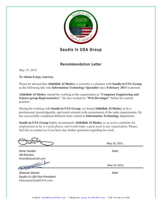 !
E#Mail:!info@SaudiUSA.com!!!|!Website:!www.SaudiUSA.com!!!|!FB:!Saudis!In!USA!
Saudis In USA Group
Recommendation Letter
May 19, 2015
To whom it may concern,
Please be advised that Abdullah Al Shehry is currently a volunteer with Saudis in USA Group
as the following title role Information Technology Specialist since February 2013 to present.
Abdullah Al Shehry started his working at the organization as “Computer Engineering and
Science group Representative”. He also worked as “Web Developer” before his current
position.
During his working with Saudis in USA Group, we found Abdullah Al Shehry to be a
professional, knowledgeable, and result oriented with commitment of the tasks requirements. He
has successfully completed different tasks related to Information Technology department.
Saudis in USA Group highly recommends Abdullah Al Shehry as an active candidate for
employment as he is a team player, and would make a great asset to any organization. Please,
feel free to contact us if you have any further questions regarding his work.
!!!May!19,!2015!! ! !
Omar%Sonbol%%%%% % % % % % % %%%%%%%%%%Date%
HR%Director.% % % % % % % % %
Omar@SaudiUSA.com% % % % % %
!!!!May!19,!2015!! ! !
Ghassan%Gamal% % % % % % % %%%%%%%%%%Date%
Saudis%In%USA%Vice=President% % % % % % %
Ghassan@SaudiUSA.com
 