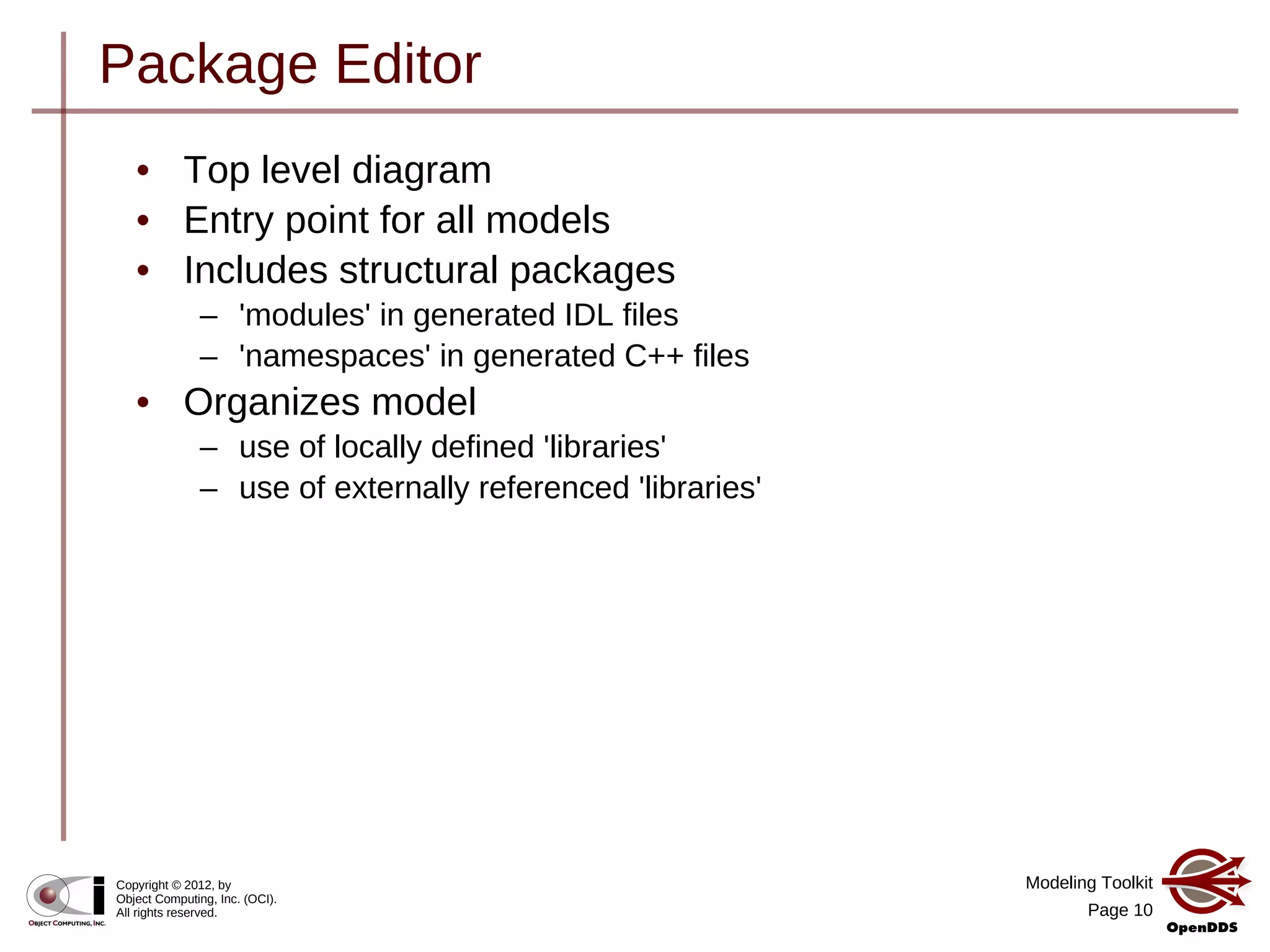 Modeling Toolkit
Page 10
Copyright © 2012, by
Object Computing, Inc. (OCI).
All rights reserved.
Package Editor
• Top level diagram
• Entry point for all models
• Includes structural packages
– 'modules' in generated IDL files
– 'namespaces' in generated C++ files
• Organizes model
– use of locally defined 'libraries'
– use of externally referenced 'libraries'
 